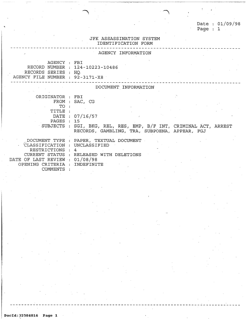 handle is hein.jfk/jfkarch53954 and id is 1 raw text is: 

Th


Date   01/09/98
Page   1


JFK ASSASSINATION SYSTEM
   IDENTIFICATION FORM


                              AGENCY INFORMATION

            AGENCY   FBI
     RECORD NUMBER   124-10223-10486
     RECORDS SERIES  HQ-
AGENCY FILE NUMBER   92-3171-X8

                             DOCUMENT INFORMATION

        ORIGINATOR   FBI
              FROM   SAC, CG
                TO


   TITLE
   DATE
   PAGES
SUBJECTS


      DOCUMENT TYPE
      CLASSIFICATION
      RESTRICTIONS
      CURRENT STATUS
DATE OF LAST REVIEW
   OPENING CRITERIA
           COMMENTS


07/16/57
15
SGI, BKG, REL, RES, EMP, B/F  INT, CRIMINAL ACT, ARREST
RECORDS, GAMBLING, TRA, SUBPOENA, APPEAR,  FGJ


  PAPER, TEXTUAL DOCUMENT
  UNCLASSIFIED
:4
  RELEASED WITH DELETIONS
  01/08/98
  INDEFINITE


DocId:32584816 Page 1


