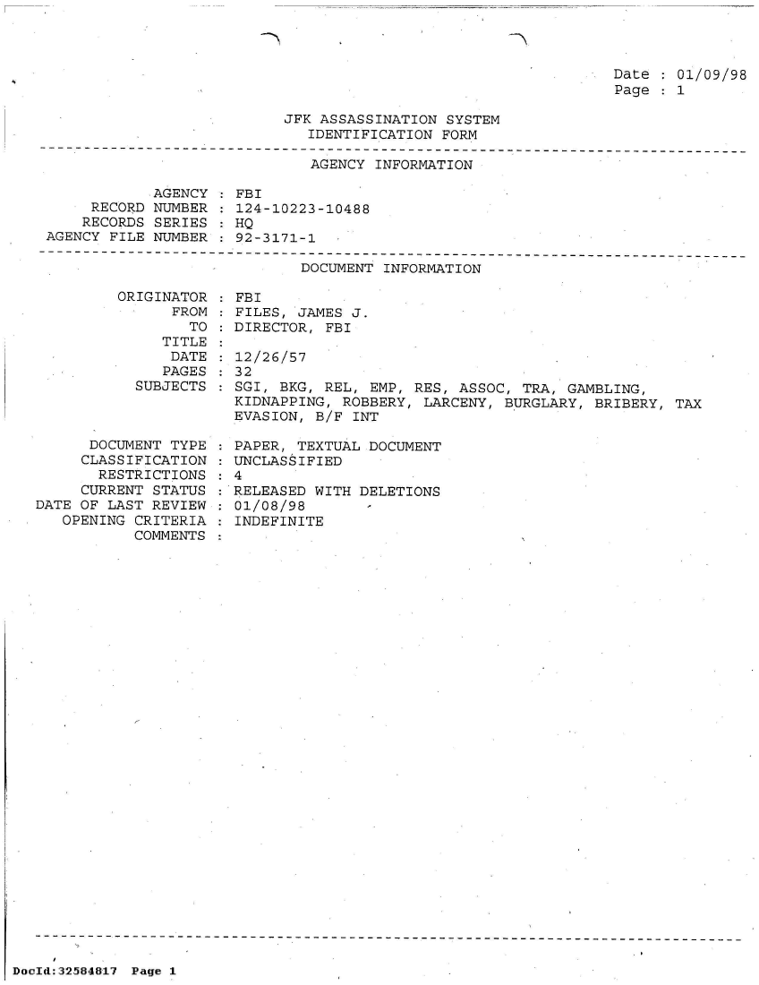 handle is hein.jfk/jfkarch53955 and id is 1 raw text is: 



Date   01/09/98
Page   1


JFK ASSASSINATION SYSTEM
   IDENTIFICATION FORM


                              AGENCY INFORMATION

            AGENCY  : FBI
     RECORD NUMBER  : 124-10223-10488
     RECORDS SERIES : HQ
AGENCY FILE NUMBER  : 92-3171-1


DOCUMENT INFORMATION


ORIGINATOR
      FROM
        TO
     TITLE
     DATE
     PAGES
  SUBJECTS


      DOCUMENT TYPE
      CLASSIFICATION
      RESTRICTIONS
      CURRENT STATUS
DATE OF LAST REVIEW
   OPENING CRITERIA
           COMMENTS


FBI
FILES, JAMES J.
DIRECTOR, FBI

12/26/57
32
SGI, BKG, REL, EMP, RES, ASSOC, TRA,  GAMBLING,
KIDNAPPING, ROBBERY, LARCENY, BURGLARY,  BRIBERY, TAX
EVASION, B/F INT


  PAPER, TEXTUAL DOCUMENT
: UNCLASSIFIED
:4
  RELEASED WITH DELETIONS
  01/08/98
  INDEFINITE


DocId:32584817 Page 1


