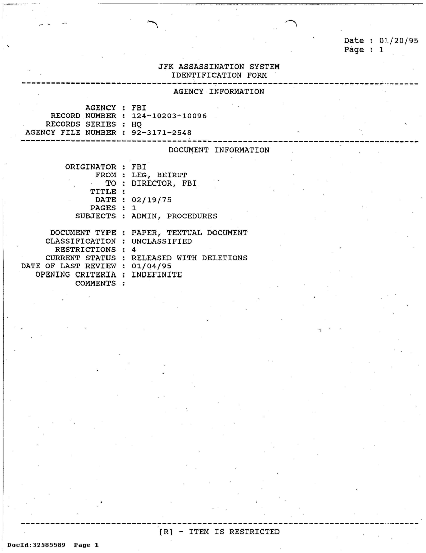 handle is hein.jfk/jfkarch53970 and id is 1 raw text is: 



Date : 01/20/95
Page : 1


JFK ASSASSINATION SYSTEM
   IDENTIFICATION FORM


AGENCY INFORMATION


            AGENCY
     RECORD NUMBER
     RECORDS SERIES
AGENCY FILE NUMBER


FBI
124-10203-10096
HQ
92-3171-2548


DOCUMENT INFORMATION


         ORIGINATOR
               FROM
                 TO
              TITLE
              DATE
              PAGES
           SUBJECTS

      DOCUMENT TYPE
      CLASSIFICATION
      RESTRICTIONS
      CURRENT STATUS
DATE OF LAST REVIEW
   OPENING CRITERIA
           COMMENTS


FBI
LEG, BEIRUT
DIRECTOR, FBI

02/19/.75
1
ADMIN, PROCEDURES

PAPER, TEXTUAL DOCUMENT
UNCLASSIFIED
4
RELEASED WITH DELETIONS
01/Q4/95
INDEFINITE


[R) - ITEM IS RESTRICTED


DocId:32585589 Page 1


