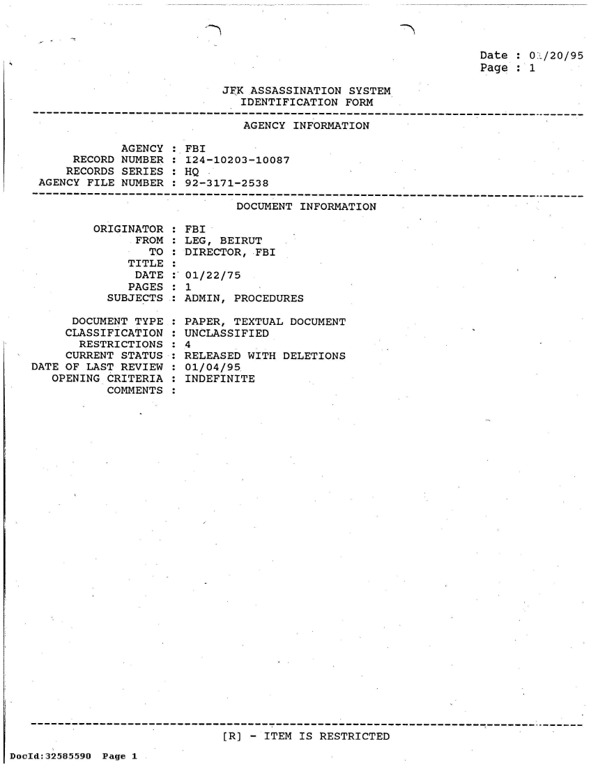 handle is hein.jfk/jfkarch53971 and id is 1 raw text is: 

-N


Date : 01/20/95
Page : 1


JFK ASSASSINATION SYSTEM
   IDENTIFICATION FORM


AGENCY INFORMATION


            AGENCY
     RECORD NUMBER
     RECORDS SERIES
AGENCY FILE NUMBER


: FBI
: 124-10203-10087
: HQ
: 92-3171-2538


DOCUMENT INFORMATION


         ORIGINATOR
               FROM
                 TO
              TITLE
              DATE
              PAGES
           SUBJECTS

      DOCUMENT TYPE
      CLASSIFICATION
      RESTRICTIONS
      CURRENT STATUS
DATE OF LAST REVIEW
   OPENING CRITERIA
           COMMENTS


: FBI
: LEG, BEIRUT
: DIRECTOR, FBI

: 01/22/75
:1
: ADMIN, PROCEDURES

: PAPER, TEXTUAL DOCUMENT
  UNCLASSIFIED
:4
: RELEASED WITH DELETIONS
: 01/04/95
  INDEFINITE


[R] - ITEM IS RESTRICTED


DocId:32585590 Page 1


