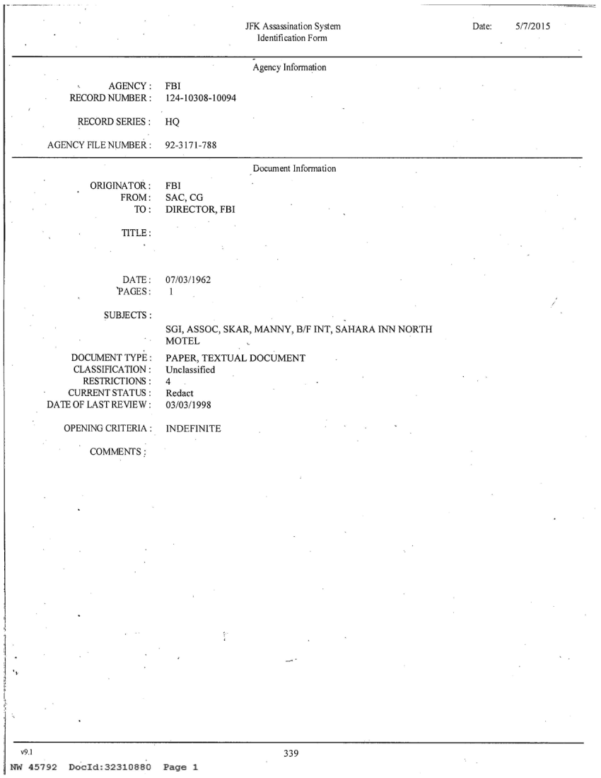 handle is hein.jfk/jfkarch54240 and id is 1 raw text is: 
JFK Assassination System
  Identification Form


Date:   5/7/2015


                                      Agency Information

           AGENCY: FBI
    RECORD NUMBER:    124-10308-10094

      RECORD SERIES:  HQ

AGENCY FILE NUMBER:   92-3 171-788

                                      Document Information


ORIGINATOR:
      FROM:
        TO:


FBI
SAC, CG
DIRECTOR, FBI


TITLE:


              DATE:
              'PAGES:

           SUBJECTS:



     DOCUMENT TYPE:
     CLASSIFICATION:
       RESTRICTIONS:
    CURRENT STATUS:
DATEOF LAST REVIEW:

   OPEN ING CRITERIA:

        COMMNTrS:


07/03/1962
I



SGI, ASSOC, SKAR, MANNY, B/F INT, SAHARA INN NORTH
MOTEL
PAPER, TEXTUAL  DOCUMENT
Unclassified
4.
Redact
03/03/1998


INDEFINITE


339


DocId:32310880 Page 1


  v9.1
NW 45792


