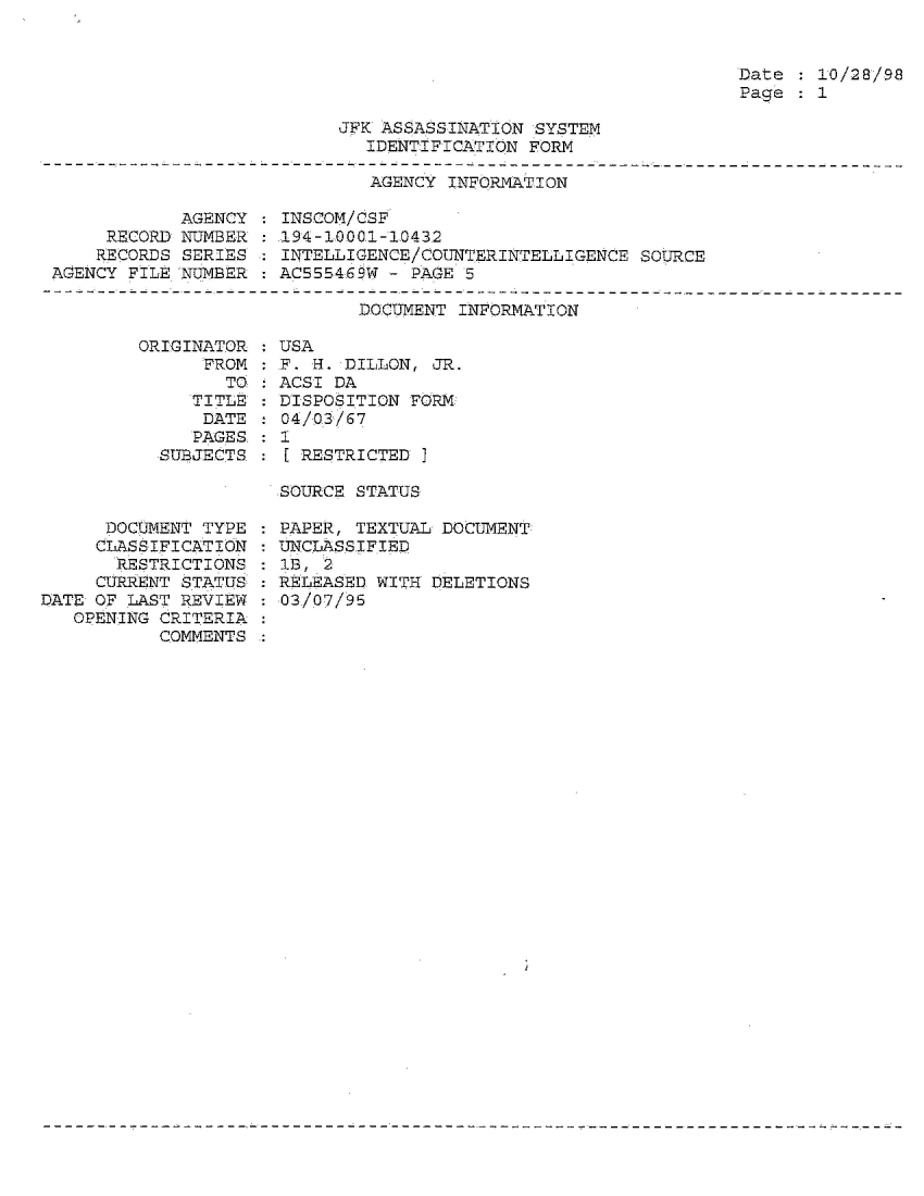 handle is hein.jfk/jfkarch54300 and id is 1 raw text is: 


Date  : 10/28/98
Page  : 1


JFK ASSASSINATION SYSTEM
   IDENTIFICATION FORM


                              AGENCY INFORMATION

            AGENCY : INSCOM/CSF
     RECORD NUMBER : 194-10001-10432
     RECORDS SERIES  INTELLIGENCE/COUNTERINTELLIGENCE  SOURCE
AGENCY FILE NUMBER   ACS55469W - PAGE 5


DOCUMENT INFORMATION


ORIGINAT
      FR


   TIT
   DA
   PAG
SUBJEC


OR : USA
OM :.F. H. DILLON, JR.
TO   ACSI DA
LE : DISPOSITION FORM
TE   04/03/67


ES
TS


      DOCUMENT TYPE
      CLASSIFICATION
      RESTRICTIONS
      CURRENT STATUS%
DATE OF LAST REVIEW
   OPENING CRITERIA
           COMMENTS


:1I
    RESTRICTED ]

  SOURCE STATUS


: PAPER, TEXTUAL DOCUMENT
: UNCLASSIFIED
  1B, 2
  RELEASED WITH DELETIONS
  03/07/95


