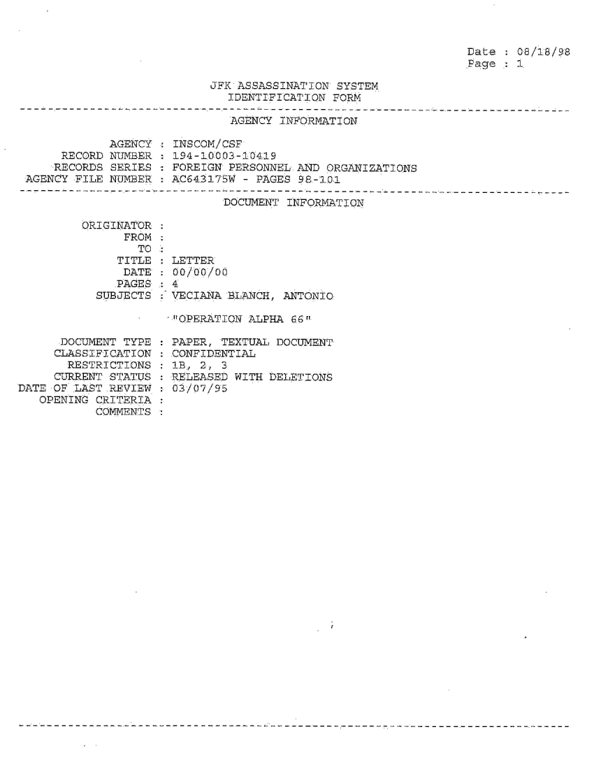 handle is hein.jfk/jfkarch54311 and id is 1 raw text is: 



Date   08/18/98
Page   1


JFK ASSASSINATION SYSTEM
   IDENTIFICATION FORM


                              AGENCY INFORMATION

            AGENCY  : INSCOM/CSF
     RECORD NUMBER  : 194-10003-10419
     RECORDS SERIES  FOREIGN PERSONNEL AND  ORGANIZATIONS
AGENCY FILE NUMBER   AC643175W - PAGES 98-101


DOCUMENT INFORMATION


ORIGINATOR
      FROM


   TIT
   DA
   PAG
SUBJEC


TO :
LE :LETTER
TE :00/00/00


ES
TS


      DOCUMENT TYPE
      CLASSIFICATION
      RESTRICTIONS
      CURRENT STATUS
DATE OF LAST.REVIEW.
   OPENING CRITERIA
           COMMENTS


: 4
  VECIANA BLANCH, ANTONIO

  OPERATION ALPHA 66

  PAPER, TEXTUAL DOCUMENT
  CONFIDENTIAL
  : B, 2, 3
  RELEASED WITH DELETIONS
  03/07/95


