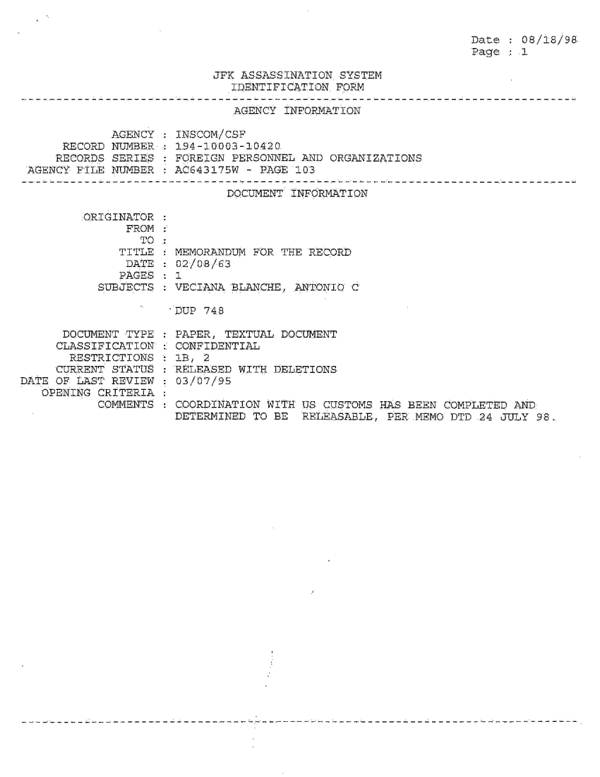 handle is hein.jfk/jfkarch54312 and id is 1 raw text is: 


Date   08/18/98
Page   1


JFK ASSASSINATION SYSTEM
   IDENTIFICATION. FORM


AGENCY INFORMATION


            AGENCY
     RECORD NUMBER
     RECORDS SERIES
AGENCY FILE NUMBER


INSCOM/CSF
194-10003-10420
FOREIGN PERSONNEL AND ORGANIZATIONS
AC643175W - PAGE 103


DOCUMENT INFORMATION


:ORIGINATOR
      FROM
        TO
     TITLE
     DATE
     PAGES
  SUBJECTS


  MEMORANDUM FOR THE RECORD
  02/08/63
: 1
:VECIANA  BLANCHE., ANTONIO C


DUP 748


      DOCUMENT TYPE
      CLASSIFICATION
      RESTRICTIONS
      CURRENT STATUS
DATE OF LAST REVIEW
   OPENING CRITERIA
           COMMENTS


: PAPER, TEXTUAL DOCUMENT
: CONFIDENTIAL
   1 , 2
  RELEASED WITH DELETIONS
  03/07/95

  COORDINATION WITH US CUSTOMS HAS BEEN COMPLETED AND:
  DETERMINED TO BE  RELEASABLE, PER.MEMO DTD 24 JULY 98.



