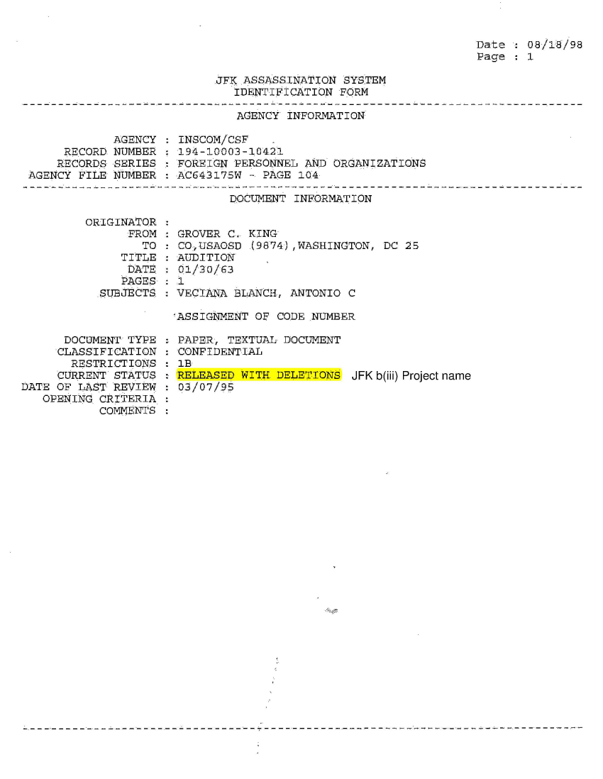 handle is hein.jfk/jfkarch54313 and id is 1 raw text is: 


Date   08/18/98
Page   1


JFK.ASSASSINATION SYSTEM
   IDENTIFICATION FORM


AGENCY INFORMATION


            AGENCY
     RECORD NUMBER
     RECORDS SERIES
AGENCY FILE NUMBER


INSCOM/CSF    .
194-10003-10421
FOREIGN PERSONNEL AND ORGANIZATIONS
ACG43175W - PAGE 104


DOCUMENT INFORMATION


ORIGINATOR
      FROM
        TO
     TITLE
     DATE:


   PAGES
SUBJECTS


      DOCUMENT TYPE
      CLASSIFICATION
      RESTRICTIONS
      CURRENT STATUS
DATE OF LAST REVIEW
   OPENING CRITERIA
           COMMENTS


GROVER C. KING
CO,USAOSD  (9874),WASHINGTON, DC 25
AUDITION
01/30/63


: 1
  VECIANA BLANCH, ANTONIO C

  ASSIGNMENT OF CODE NUMBER


: PAPER, TEXTUAL DOCUMENT
: CONFIDENTIAL
  : B
  RELEASED WITH. DELETIONS JFK b(iii) Project name
  03/07/95


