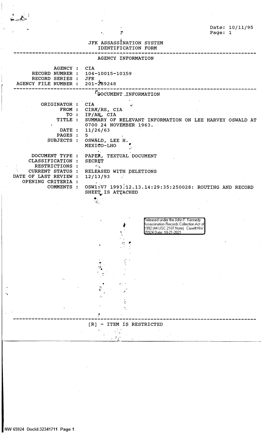 handle is hein.jfk/jfkarch60018 and id is 1 raw text is: Date: 10/11/95
Page: 1

JFK ASSASSINATION SYSTEM
IDENTIFICATION FORM

AGENCY INFORMATION

AGENCY
RECORD NUMBER
RECORD SERIES
AGENCY FILE NUMBER

CIA
104-10015-103.59
JFK
201-2'89248

'DOCUMENT ,INFORMATION

ORIGINATOR
FROM
TO
TITLE
DATE
PAGES
SUBJECTS
DOCUMENT TYPE
CLASSIFICATION
RESTRICTIONS
CURRENT STATUS
DATE OF LAST REVIEW
OPENING CRITERIA
COMMENTS

CIA
CIRA/RS, CIA
IP/AL, CIA
SUMMARY OF RELEVANT INFORMATION ON LEE HARVEY OSWALD AT
0700 .24 NOVEMBER 1963.
11/26/63
5
OSWALD, LEE H.
MEXICO-LHO
PAPER, TEXTUAL DOCUMENT
SECRET
RELEASED WITH PELETIONS
12/13/93
OSW1:V7 1993.-12.13.14:29:35:250028: ROUTING AND RECORD
SHEET IS ATTACHED

Jr

[ I  -  I junder thei Joihl-n F. Kennedy1
992 1441 USC 2107 Not] Cas#I

B

[R] - ITEM IS RESTRICTED

NW 659 24 Docld:32341711 Page I


