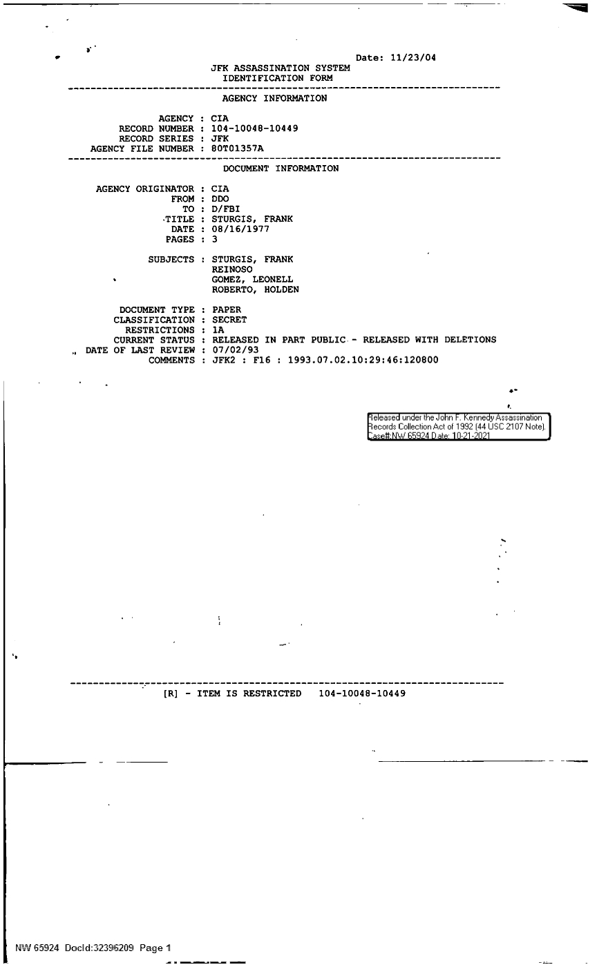 handle is hein.jfk/jfkarch60027 and id is 1 raw text is: C

AGENCY ORIGINATOR
FROM
TO
-TITLE
DATE
PAGES
SUBJECTS
DOCUMENT TYPE
CLASSIFICATION
RESTRICTIONS
CURRENT STATUS
DATE OF LAST REVIEW :
COMMENTS

CIA
DDO
D/FBI
STURGIS, FRANK
08/16/1977
3
STURGIS, FRANK
REINOSO
GOMEZ, LEONELL
ROBERTO, HOLDEN
PAPER
SECRET
lA
RELEASED IN PART PUBLIC. - RELEASED WITH DELETIONS
07/02/93
JFK2 : F16 : 1993.07.02.10:29:46:120800

4-
Seleased under the John F. Kennedy Assassination
ecords Collection Act of 1992 (44 USC 2107 Note).
:aset-NW p9 24 D abt 10-21-2021

[R] - ITEM IS RESTRICTED   104-10048-10449
` NW 65924 Docd:32396209 Page 1

Date: 11/23/04
JFK ASSASSINATION SYSTEM
IDENTIFICATION FORM
AGENCY INFORMATION
AGENCY : CIA
RECORD NUMBER : 104-10048-10449
RECORD SERIES : JFK
AGENCY FILE NUMBER : 80T01357A
DOCUMENT INFORMATION


