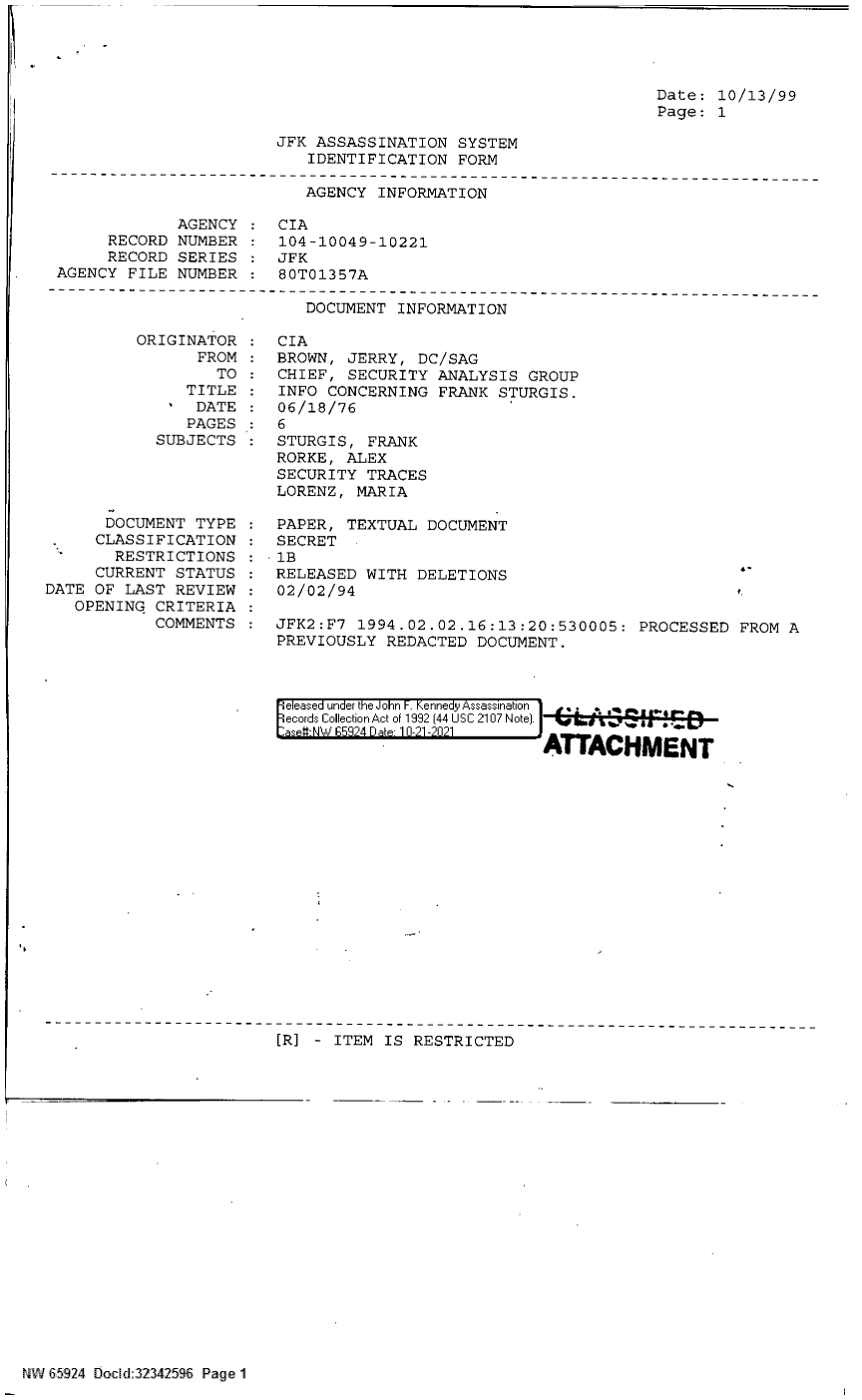 handle is hein.jfk/jfkarch60028 and id is 1 raw text is: Date: 10/13/99
Page: 1

JFK ASSASSINATION SYSTEM
IDENTIFICATION FORM

AGENCY INFORMATION
AGENCY    CIA
RECORD NUMBER    104-10049-10221
RECORD SERIES : JFK
AGENCY FILE NUMBER : 80T01357A

DOCUMENT INFORMATION

ORIGINATOR
FROM
TO
TITLE
' DATE
PAGES
SUBJECTS
DOCUMENT TYPE
CLASSIFICATION
RESTRICTIONS
CURRENT STATUS
DATE OF LAST REVIEW
OPENING CRITERIA
COMMENTS

CIA
BROWN, JERRY, DC/SAG
CHIEF, SECURITY ANALYSIS GROUP
INFO CONCERNING FRANK STURGIS.
06/18/76
6
STURGIS, FRANK
RORKE, ALEX
SECURITY TRACES
LORENZ, MARIA

PAPER, TEXTUAL DOCUMENT
SECRET
- 1B
RELEASED WITH DELETIONS
02/02/94

JFK2:F7 1994.02.02.16:13:20:530005: PROCESSED FROM A
PREVIOUSLY REDACTED DOCUMENT.
ie eased under the John F. Kennedy Assassination 1 .
ecords Collection Act of 1992 (44 USC 2107 Note).
as -W V 59 24 Date 1T0-21A-021
ATTACHMENT

[R] - ITEM IS RESTRICTED

NW 65924 Bocd:32342596 Page 1

4-


