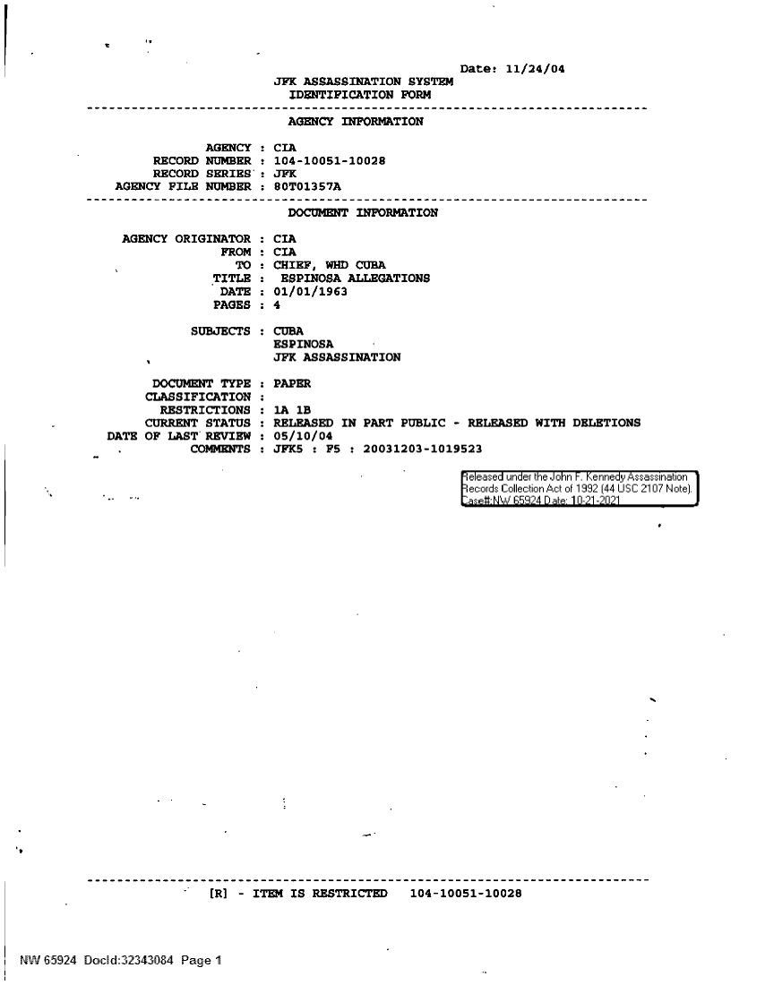 handle is hein.jfk/jfkarch60036 and id is 1 raw text is: IT
Datet 11/24/04
JFK ASSASSINATION SYSTEM
IDENTIFICATION FORM
AGENCY INFORMATION

AGENCY :
RECORD NUMBER !
RECORD SERIES'-
AGENCY FILE NUMBER :

AGENCY ORIGINATOR
FROM
TO
TITLE
DATE
PAGES

SUBJECTS :

CIA
104-10051-10028
JFK
80T01357A
DOCUMENT INFORMATION

CIA
CIA
2 CHIEF, WHD CUBA
ESPINOSA ALLEGATIONS
01/01/1963
:4

CUBA
ESPINOSA
JFK ASSASSINATION

DOCUMENT TYPE
CLASSIFICATION
RESTRICTIONS
CURRENT STATUS
DATE OF LAST' REVIEW
COMMENTS

PAPER
lA 1B
RELEASED IN
05/10/04
JFK5 : F5

PART PUBLIC - RELEASED WITH DELETIONS
20031203-1019523

eleased under the John F. Kennedy Assassination
ecords Collection Act of 1992 (44 USC 2107 Note).
asetNW  5924 D ate 10-21-2021

[R] - ITEM IS RESTRICTED   104-10051-10028
NW 65924 Boc [d32343084 Page 1


