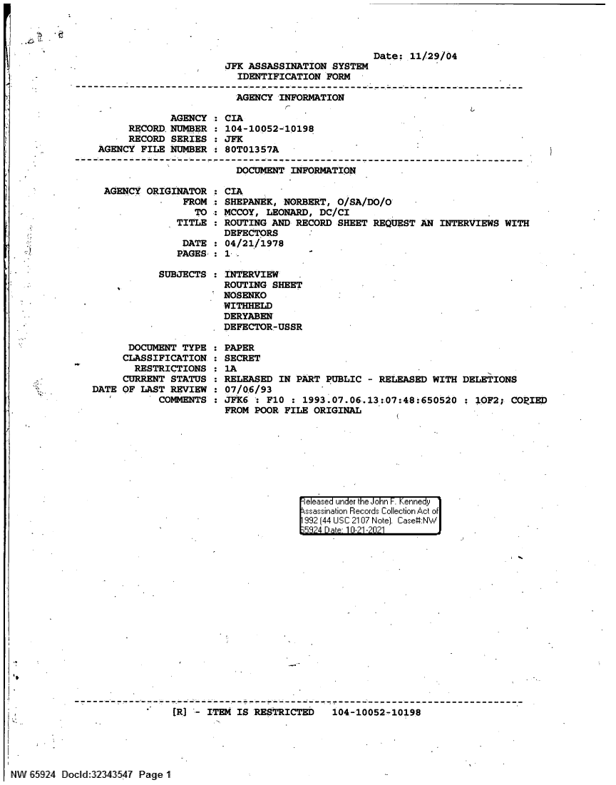handle is hein.jfk/jfkarch60038 and id is 1 raw text is: JFK ASSASSINATION SYSTEM
IDENTIFICATION FORM

Date: 11/29/04

AGENCY INFORMATION
                                                   L
AGENCY : CIA
RECORD, NUMBER : 104-10052-10198
RECORD SERIES : JFK
AGENCY FILE NUMBER : 80T01357A
DOCUMENT INFORMATION
AGENCY ORIGINATOR : CIA
FROM : SHEPANEK, NORBERT, O/SA/DO/O   -
TO : MCCOY, LEONARD, DC/CI
TITLE   ROUTING AND RECORD SHEET REQUEST AN INTERVIEWS WITH
DEFECTORS
DATE : 04/21/1978
PAGES : 1
SUBJECTS : INTERVIEW
ROUTING SHEET
NOSENKO
WITHHELD
DERYABEN
DEFECTOR-USSR

DOCUMENT TYPE
CLASSIFICATION
RESTRICTIONS
CURRENT STATUS
DATE OF LAST REVIEW
COMMENTS

PAPER
SECRET
1A
RELEASED IN PART PUBLIC - RELEASED WITH DELETIONS
07/0.6/93
JFK6 : F10 : 1993.07.06.13:07:48:650520 : 10F2; COPIED
FROM POOR FILE ORIGINAL

eleased under the John F. Kennedy
sassination Records Collection Act of
992 (44 USC 2107 Note]. Case#:NW
532?4 D a 10-21 -20211

[R] - ITEM IS RESTRICTED  104-10052-10198

NW 65924 Docd:3234354? Page 1

'~ .?


