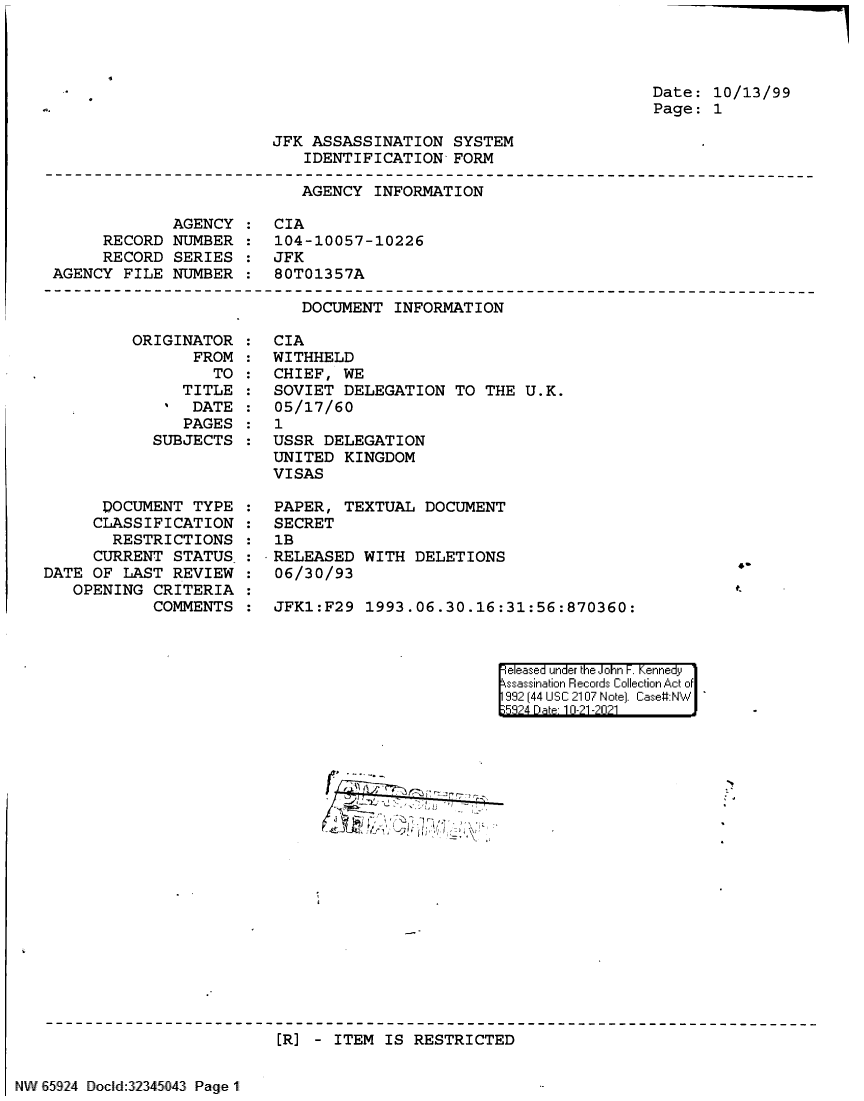 handle is hein.jfk/jfkarch60051 and id is 1 raw text is: Date: 10/13/99
Page: 1

JFK ASSASSINATION SYSTEM
IDENTIFICATION FORM

AGENCY INFORMATION
AGENCY : CIA
RECORD NUMBER : 104-10057-10226
RECORD SERIES : JFK
AGENCY FILE NUMBER : 80T01357A

DOCUMENT INFORMATION

ORIGINAT
FR

TOR :
OM :
TO :

TITLE
DATE
PAGES
SUBJECTS

DOCUMENT TYPE
CLASSIFICATION
RESTRICTIONS
CURRENT STATUS
DATE OF LAST REVIEW
OPENING CRITERIA
COMMENTS

CIA
WITHHELD
CHIEF, WE
SOVIET DELEGATION TO THE U.K.
05/17/60
1
USSR DELEGATION
UNITED KINGDOM
VISAS
PAPER, TEXTUAL DOCUMENT
SECRET
1B
RELEASED WITH DELETIONS
06/30/93
JFK1:F29 1993.06.30.16:31:56:870360:

el es  under the .1o1n i Kenne'~i~idyr
99144 USC 210:7 Noe) Case#:N

[R] - ITEM IS RESTRICTED

NW 65924 Doc l:3245043 Page 1

c-

:
:
:
:


