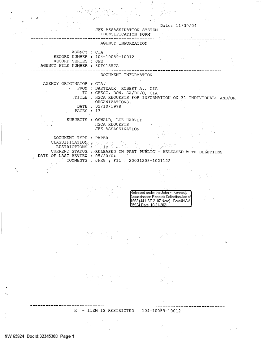 handle is hein.jfk/jfkarch60052 and id is 1 raw text is: Date: 11/30/04
JFK. ASSASSINATION SYSTEM
IDENTIFICATION FORM
-N-------------------------------------------------------------------------
AGENCY INFORMATION

AGENCY
RECORD NUMBER
RECORD SERIES
AGENCY FILE NUMBER

:CIA
104-10059-10012
JFK
80T01357A

DOCUMENT INFORMATION
AGENCY ORIGINATOR : CIA,
FROM : BARTEAUX, ROBERT A., CIA
TO : GREGG, DON, SA/DO/O, CIA
TITLE : HSCA REQUESTS FOR INFORMATION ON 31 INDIVIDUALS AND/OR
ORGANIZATIONS.
DATE : 02/10/1978
PAGES : 13

SUBJECTS
DOCUMENT TYPE
CLASSIFICATION
RESTRICTIONS
CURRENT STATUS.:
DATE OF LAST REVIEW
COMMENTS

OSWALD, LEE HARVEY
HSCA REQUESTS
JFK ASSASSINATION
PAPER
1B
-RELEASED IN PART PUBLIC - RELEASED WITH DELETIONS
.05/20/04
JFK8   F11 : 20031208-1021122

eleased under the John F. Kennedy
ssassination Records Collection Act of
992 (44 USC 2107 Note]. Case:NW
5'3?4 D a 10-21 -201

[R] - ITEM IS RESTRICTED  104-10059-10012

NW 65924 Docid:323453B Page 1


