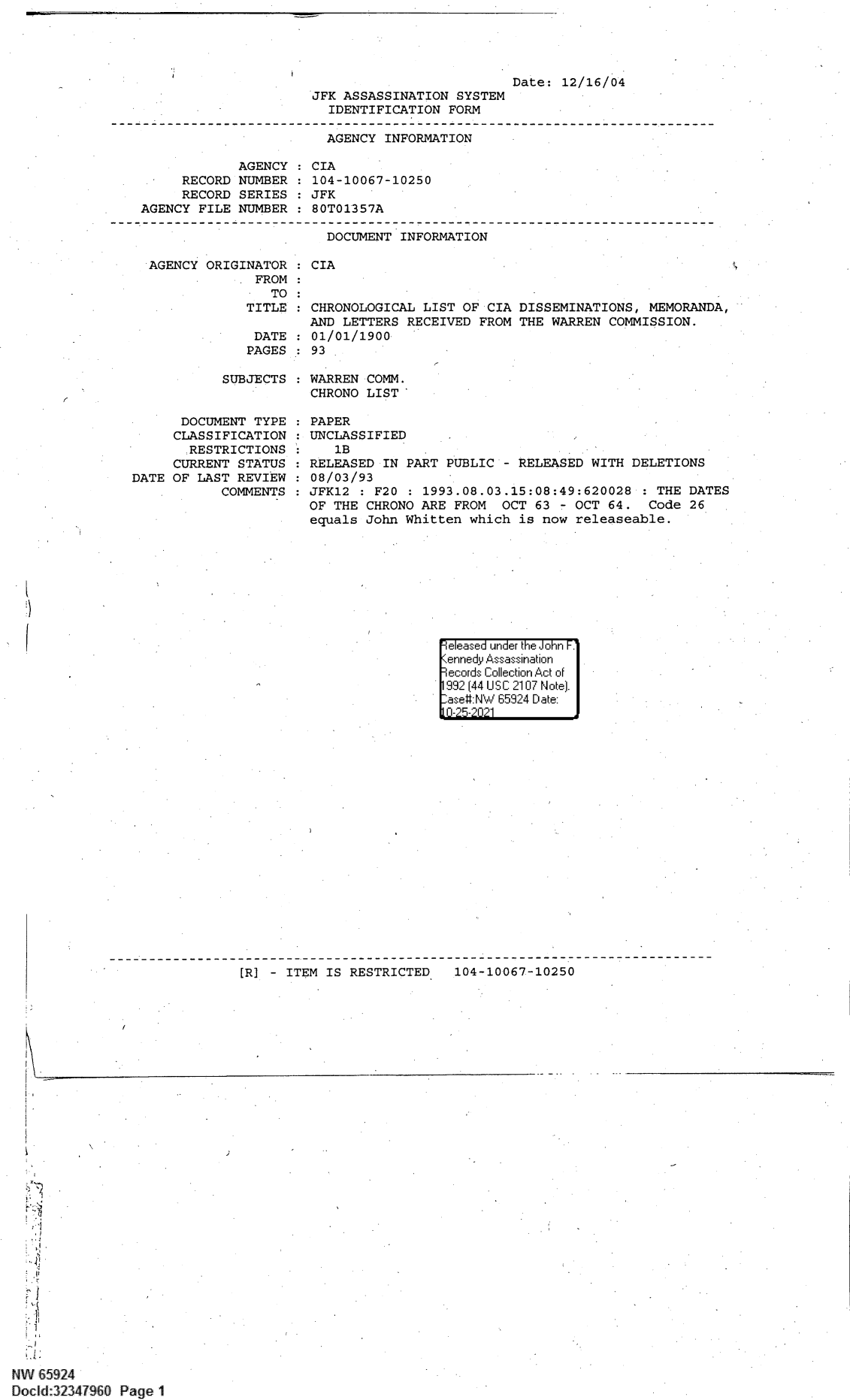 handle is hein.jfk/jfkarch60089 and id is 1 raw text is: JFK ASSASSINATION SYSTEM
IDENTIFICATION FORM

Date: 12/16/04

AGENCY INFORMATION
AGENCY : CIA
RECORD NUMBER : 104-10067-10250
RECORD SERIES : JFK
AGENCY FILE NUMBER : 80T01357A

DOCUMENT INFORMATION

AGENCY ORIGINATOR
FROM

: CIA

TO :
TITLE   CHRONOLOGICAL LIST OF CIA DISSEMINATIONS, MEMORANDA,
AND LETTERS RECEIVED FROM THE WARREN COMMISSION.
DATE : 01/01/1900
PAGES : 93
SUBJECTS : WARREN COMM.
CHRONO LIST

DOCUMENT TYPE
CLASSIFICATION
RESTRICTIONS
CURRENT STATUS
DATE OF LAST REVIEW
COMMENTS

PAPER
UNCLASSIFIED
1B
RELEASED IN PART PUBLIC - RELEASED WITH DELETIONS
08/03/93
JFK12 : F20 : 1993.08.03.15:08:49:620028 : THE DATES
OF THE CHRONO ARE FROM  OCT 63 - OCT 64. Code 26
equals John Whitten which is now releaseable.

[R] - ITEM IS RESTRICTED

104-10067-10250

~. ',
21
'I
~~~1
4 a
NW 65924
Docld:32341960 Page 1

eI eIFase1'' undF'r tIo' on F.
99 (II'4411'S C 2107 No~te).
a-'U N. 65924 [Date:

I ,                                                                                                                                                          _

i


