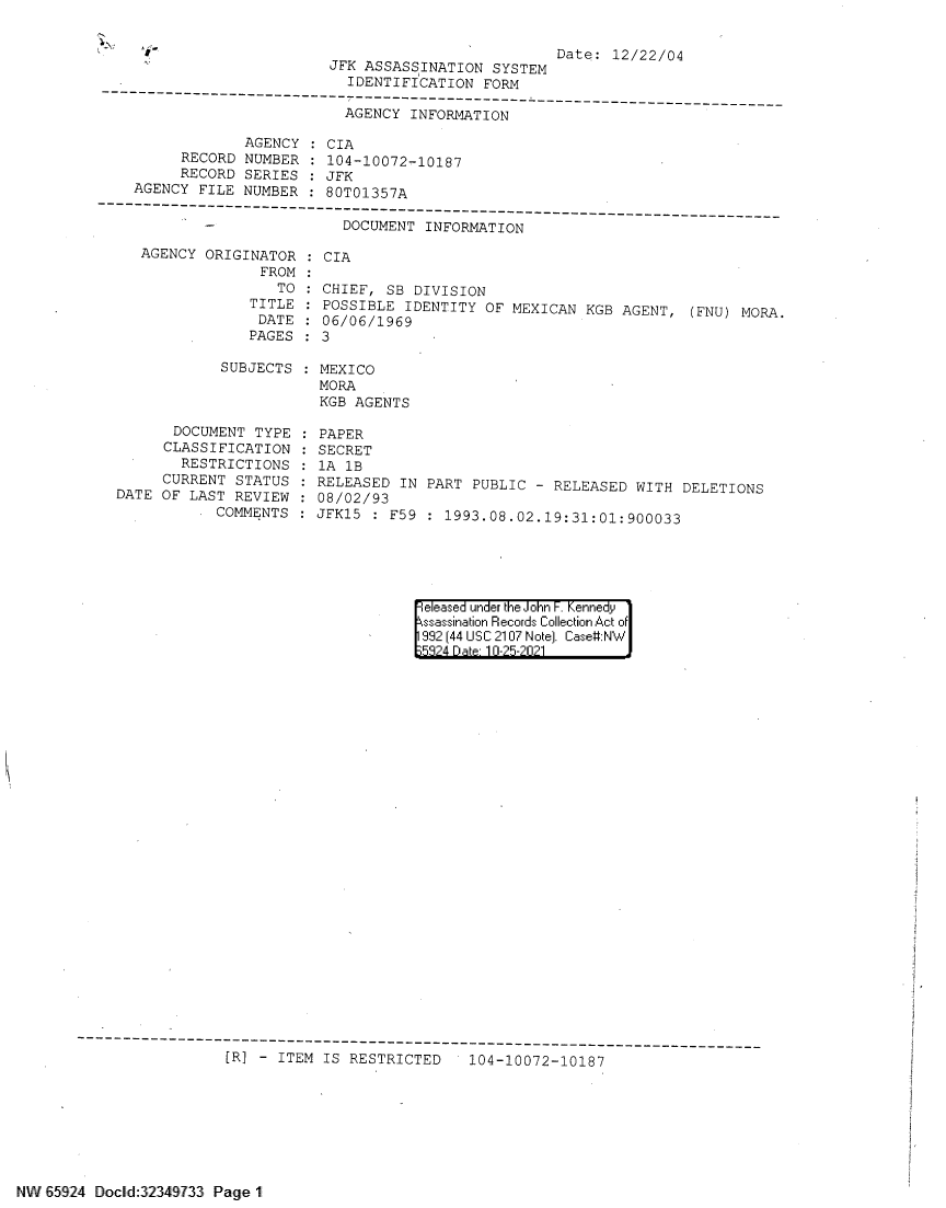 handle is hein.jfk/jfkarch60120 and id is 1 raw text is: e                                              Date: 12/22/04
JFK ASSASSINATION SYSTEM
IDENTIFICATION FORM
-----------------------------------------------------------------------------
AGENCY INFORMATION
AGENCY : CIA
RECORD NUMBER    104-10072-10187
RECORD SERIES : JFK
AGENCY FILE NUMBER : 80T01357A
------------------------------------------------
-           DOCUMENT INFORMATION

AGENCY ORIGINATOR
FROM
TO
TITLE
DATE
PAGES
SUBJECTS
DOCUMENT TYPE
CLASSIFICATION
RESTRICTIONS
CURRENT STATUS
DATE OF LAST REVIEW
COMMENTS

CIA
CHIEF, SB DIVISION
POSSIBLE IDENTITY OF MEXICAN KGB AGENT, (FNU) MORA.
06/06/1969
3
MEXICO
MORA
KGB AGENTS
PAPER
SECRET
lA 1B
RELEASED IN PART PUBLIC - RELEASED WITH DELETIONS
08/02/93
JFK15 : F59 : 1993.08.02.19:31:01:900033

eleased under the John F. Kennedy
ssassination Records Collection Act of
992 (44 USC 2107 Note). Case:NW
53214 Dte 1 0-25-2021

[R] - ITEM IS RESTRICTED  104-10072-10187

NW 65924 Docld: 32349733 Page 1


