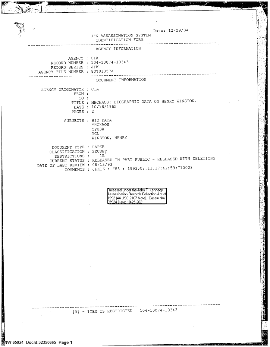 handle is hein.jfk/jfkarch60127 and id is 1 raw text is: Date: 12/29/04
JFK ASSASSINATION SYSTEM
IDENTIFICATION FORM

AGENCY INFORMATION
AGENCY    CIA
RECORD NUMBER    104-10074-10343
RECORD SERIES    JFK
AGENCY FILE NUMBER    80T01357A
--------------------------------------------------------------------------------
DOCUMENT INFORMATION
AGENCY ORIGINATOR    CIA
FROM
TO
TITLE   MHCHAOS: BIOGRAPHIC DATA ON HENRY WINSTON.
DATE   10/16/1965
PAGES    2

SUBJECTS
DOCUMENT TYPE
CLASSIFICATION
RESTRICTIONS
CURRENT STATUS
DATE OF LAST REVIEW
COMMENTS

BIO DATA
MHCHAOS
CPUSA
YCL
WINSTON, HENRY
PAPER
SECRET
1B
RELEASED IN PART PUBLIC - RELEASED WITH DELETIONS
08/13/93
JFK16 : F88 : 1993.-08.13.17:41:59:710028

eeased under the John -. Kennedy
ssassination Records Collection Act of
992 (44 USC 2107 Note). Case:NW
58?4 Dae 10-25-2021

[R] - ITEM IS RESTRICTED   104-10074-10343
dV 65924 Dodld 3235t665 Page 1


