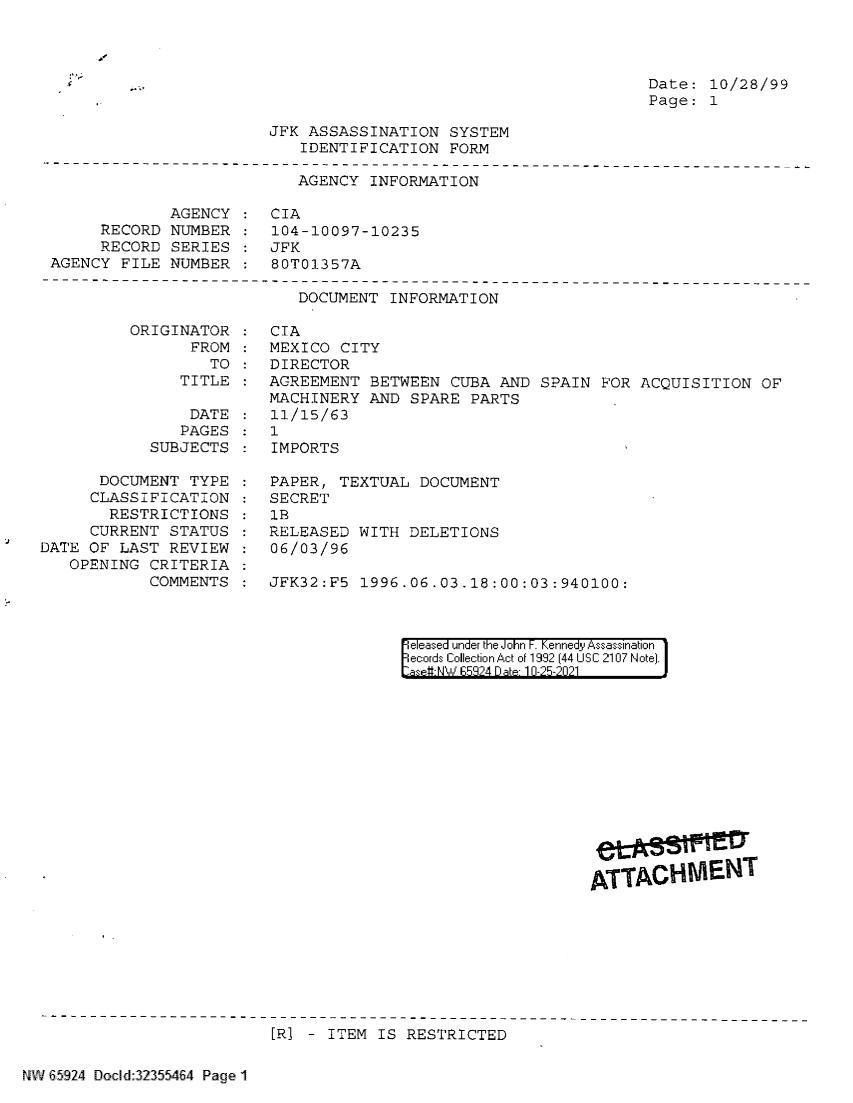 handle is hein.jfk/jfkarch60170 and id is 1 raw text is: Jr

Date: 10/28/99
Page: 1

JFK ASSASSINATION SYSTEM
IDENTIFICATION FORM

AGENCY INFORMATION

AGENCY : CIA
RECORD NUMBER : 104-10097-10235
RECORD SERIES : JFK
AGENCY FILE NUMBER : 80T01357A

DOCUMENT INFORMATION

ORIGINATOR
FROM
TO
TITLE

DATE
PAGES
SUBJECTS
DOCUMENT TYPE
CLASSIFICATION
RESTRICTIONS
CURRENT STATUS
DATE OF LAST REVIEW
OPENING CRITERIA
COMMENTS

CIA
MEXICO CITY
DIRECTOR
AGREEMENT BETWEEN CUBA AND SPAIN FOR ACQUISITION OF
MACHINERY AND SPARE PARTS
11/15/63
1
IMPORTS
PAPER, TEXTUAL DOCUMENT
SECRET
1B
RELEASED WITH DELETIONS
06/03/96
JFK32:F5  1996.06.03.18:00:03:940100:

eleased under the John F. Kennedy Assassination
ecords Collection Act of 1992 (44 USC 2107 Note).
aset-NW  5'924 Date 10-25-2021

[R] - ITEM IS RESTRICTED

NW 65924 Docld:32355464 Page 1

f

A' TA T


