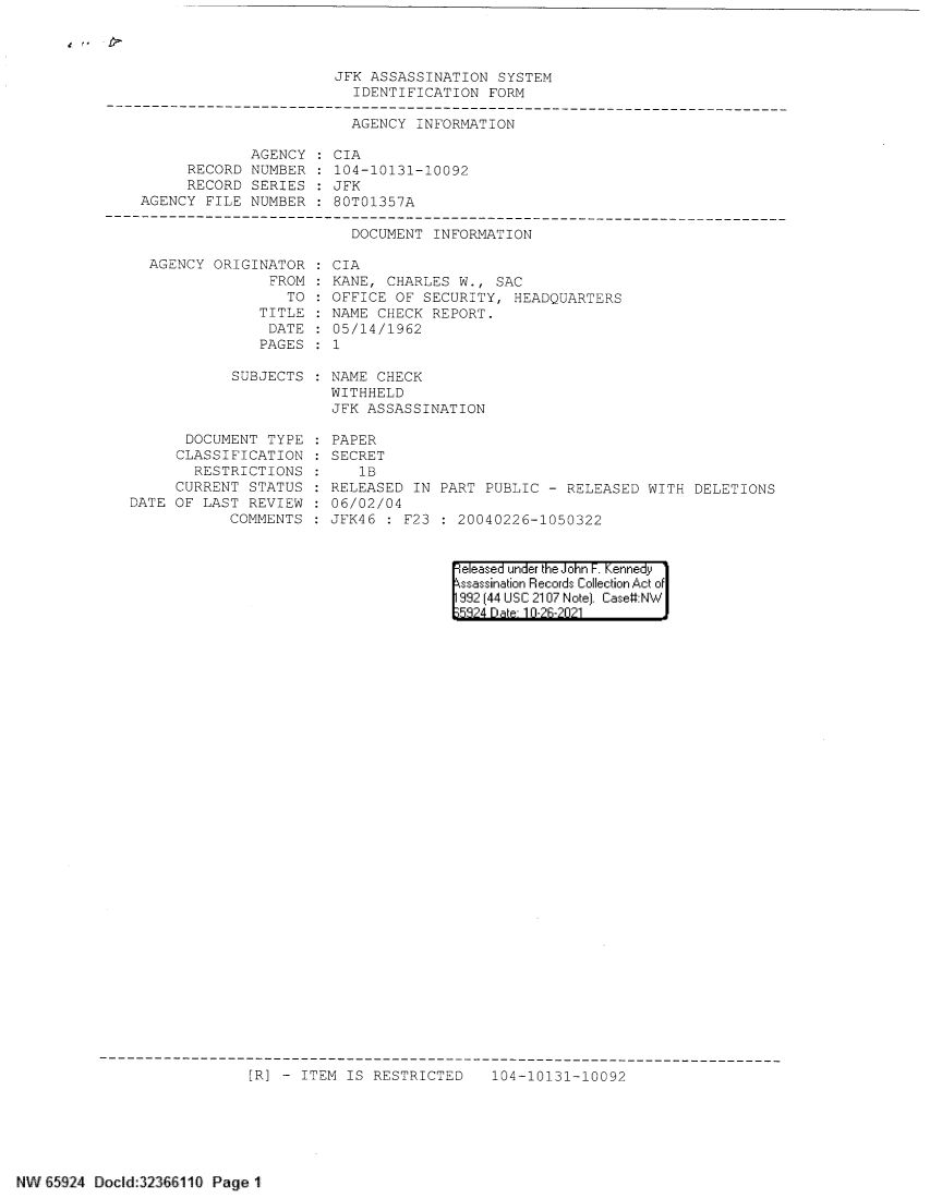 handle is hein.jfk/jfkarch60325 and id is 1 raw text is: JFK ASSASSINATION SYSTEM
IDENTIFICATION FORM
-------------------------------------------------------------------------------------
AGENCY INFORMATION
AGENCY    CIA
RECORD NUMBER    104-10131-10092
RECORD SERIES    JFK
AGENCY FILE NUMBER     80T01357A

DOCUMENT INFORMATION

AGENCY ORIGINATOR
FROM
TO
TITLE
DATE
PAGES

CIA
KANE, CHARLES W., SAC
OFFICE OF SECURITY, HEADQUARTERS
NAME CHECK REPORT.
05/14/1962
1

SUBJECTS : NAME CHECK
WITHHELD
JFK ASSASSINATION

DOCUMENT TYPE
CLASSIFICATION
RESTRICTIONS
CURRENT STATUS
DATE OF LAST REVIEW
COMMENTS

PAPER
SECRET
1B
RELEASED IN PART PUBLIC - RELEASED WITH DELETIONS
06/02/04
JFK46 : F23 : 20040226-1050322

eleased under the John F. Kennedy
ssassination Records Collection Act of
992 (44 USC 2107 Note). Case:NW
5'8?4 D a 1 0-?R-?0?1

[R] - ITEM IS RESTRICTED

104-10131-10092

NW 65924 Docld:32366110 Page 1


