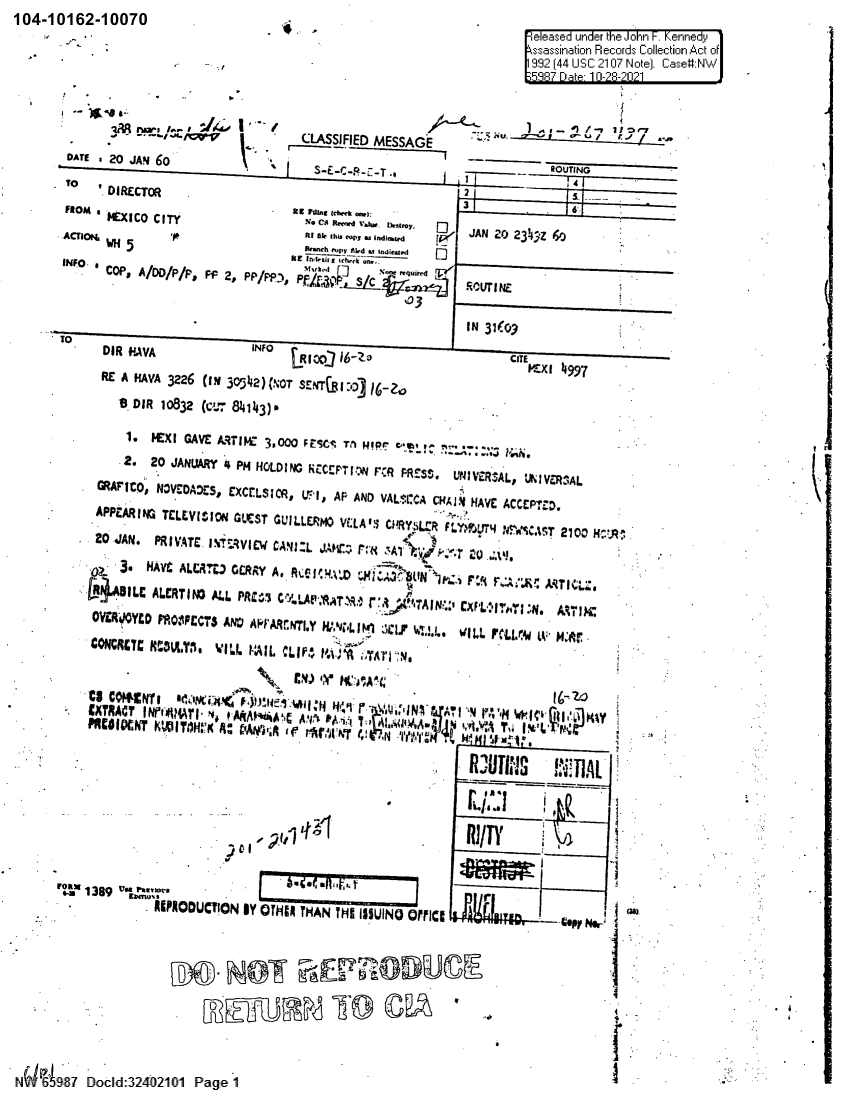 handle is hein.jfk/jfkarch60407 and id is 1 raw text is: 104-10162-10070

.

eleased under the John F. Kennedyj
ssassination Records Collection Act of
992 (44 USC 2107 Note). Case#:N

-' iovCLASSIFIED MESSAGE                       ./~               -
DATE .20 JAN 60           c                                              OUIN
To   'DIRECTOR                                             2-
FROM . MEIC CIT                   eR% C8 r~tdV - k.
ACTION,  5  rRI aIk thu cups WImflated         V   JAN c0 23!4jZ  yj
O cPS A/DD/P/Ps f2 PPPS aF. Mahi4j .df  S C_  eRY~     RUI
103
DIR *NAVA                   CRIO~O  i6Z               IN      EM'K 499.1
RE A NAVA 3226 (IN 305142) (NOT ETBI:D   6 r
llD IR 10832 (CL:84143) 
1. I  GAVE AMt7IW  3,000 FEC T1 H!pr coI   !C  .-+:.; ...
2. 20 JANUARY '4 PM HOLDING hCCEP'JN F~R PRESS. l>!'aV~iRALS LRKIVcfRAL
GRAF'ICO, N3VCOADES, EXCEiLSIC*, VI, AF AND VALsr.CA CI4A1¶$ HAVE ACCEP*rD.
APPEARING TCLEVIVrON GLCST GUILLERMO VCLAII CHRYSL:R FLYI.504 rl 'S4.t5 21010
20 JAN. PRIV4TE. I~'T:,VIie CANI:L JAMlzC: I'v , t T-  F'rg. ,
' 23NAVE ALCR~t), CORRY A, RCCI 4.AX           1N'A ) 1 F'-? 7   ~   I~
OVERI;WYCD MO:IPECTS ANSI A~i'rARCNTI.Y WN,L I %1 4  ,Ci   ILL FMIX?'4 tv M:;I .
COM~CYCr' NA-LTi, WILL VAIL CLP 14141 Co  I
.  Cii'RAC7' IN~i+414TI ^+, M4I~ A`It; A'V  lUd.-,T 1 ';ti a Vu A T   I ' ',   I'tII.M'
RJUI~nS    'DAL
rwil 1389 vxfsO
11IPPODUCTION lY OTHiCa THAN THE ISSUINO OtICI                  er
N   7 Docld:240210-1 Page 1

- ,1

1


