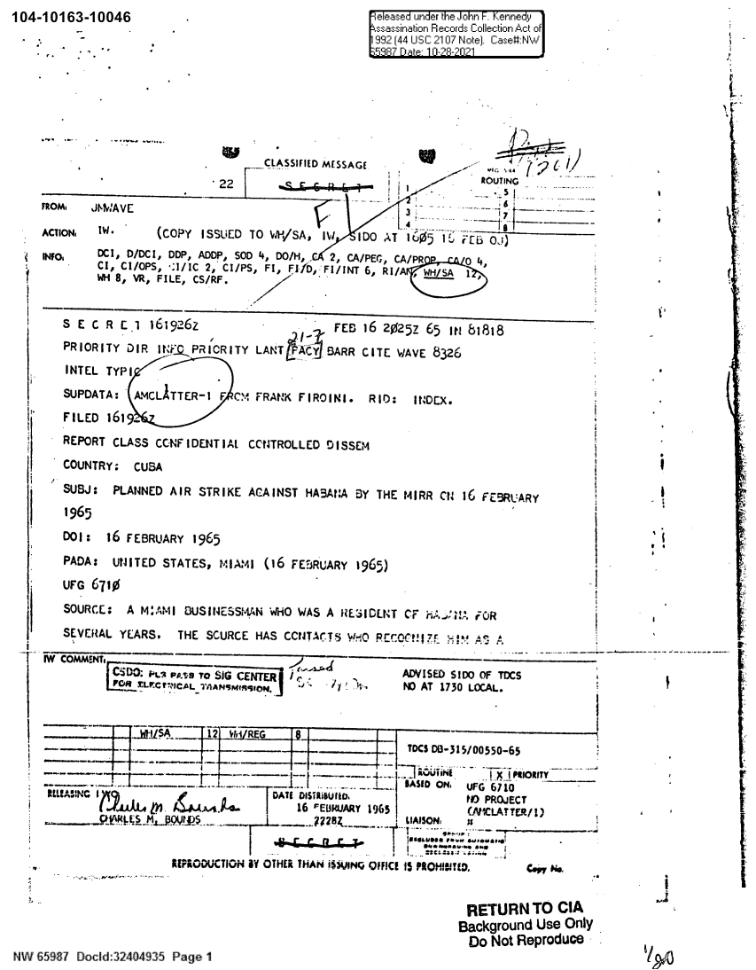 handle is hein.jfk/jfkarch60411 and id is 1 raw text is: 104-10163-10046

ele-sed under the Joihn F. Kennedy
sssination Recor[dsCollectio~n Act o
92[4 US 10 Note].Case#:

CLASSIFIED MESSAGE
_22     ______6 _ _m                ROUTING
FROM.  JEMAVE                                                   -    -
ACTION. IN*     (COPY ISSUED TO WI-'/SA  IW  1DO AT 10J5)1      6
INFO,   DCI, D/DCI, DDP, ADDP, SOD 4, DO/H,, 2, CA/PEG, CA/PR  0 4
CI, CI/OPS, :1/IC 2, CI/PS, Fl, FI1D, FI/INT 6, Ri/A  A
WH 8, VR, FILE, CS/RF.
S E C R El 161926L         .         FEB 16 20252 65 IN 81818
PRIORITY DIR It:QPRICRITY LANT A&   BARR CITE WAVE 8326
INTEL TYPI
SUPDATA: AMCLITTER-I F CM FRANK FIROINI. RID:    INDEX.
FILED 161.
ii   REPORT CLASS CCNFIDENTIAL CCNTROLLED DISSEM
COUNTRY: CUBA
SUBJ: PLANNED AIR STRIKE ACA INST HABA:A BY THE M IRR CN 16 FEBRUARY
1965
DO: 16 FEBRUARY 1965
PADA: UNITED STATES, MIAMI (16 FEBRUARY 1965)
UFG 6710
SOURCE: A MAII BUSINESSMAN WHO WAS A RE3IDLNT CF h.,A FUR                c
SEVERAL YEARS. THE SCURCE HAS CCNTACTS WlO RECOCHI7r ,!.r c

IW COMMENTS  _____
[ZFin PuiA pp~g to SiGE~iER  r i-Lrc-ALIAN~qIN

ADVISED SIDO OF TDCS
NO AT 1730 LOCAL.

~J~I2ITDCSD35/0050-.65
_._1._..._  -I        iiI               ASID ONE UFG 6710
TOATf n             I   ITiSO.tID PROJECT
ELL!A:NC                     I    16 FEWBiUARY 1965       LAtICLAT*TER/I)
Gº FL l IncA9..i4.v                .-.    LIAISON  i
RIPODUCTION 5? OTHER THAN iS$QINQ OFFICE 15 PROHBITED.  ce No,

RETURN TO CIA
Background Use Only
Do Not Reproduce

NWV 65987 Dodd:32404935 Page 11

V
'1
It

11
Y~3

r

_                                       i


