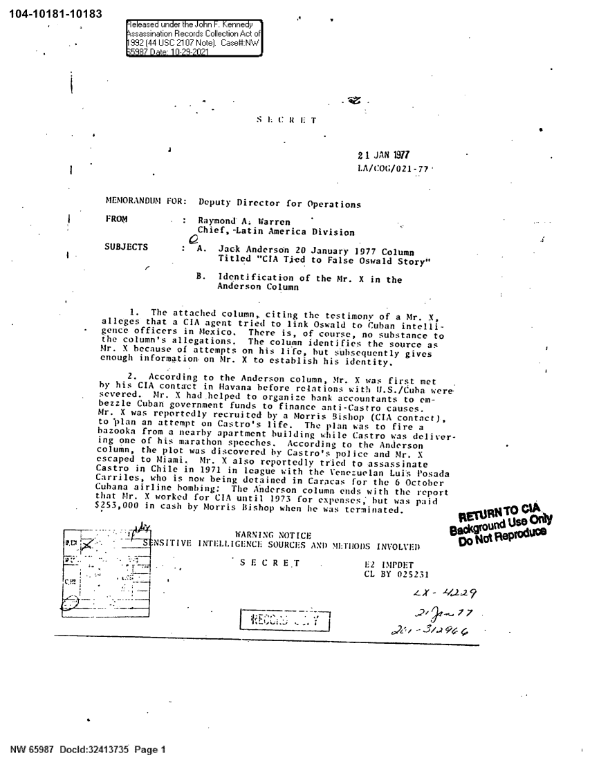 handle is hein.jfk/jfkarch60613 and id is 1 raw text is: 104-10181-10183

 easea unIrder th-e Johnir F. nnedy
I sassinio Re..cords QCllectionriiAct of

S L C R li T

s

i1

21 JAN 1977
I.A/COG/021-77

Deputy Director for Operations

: Raymond' A. Warren
Chief, -Latin America Division
: A. Jack Anderson 20 January 1977 Column
Titled CIA T.ied to False Oswald Story
B. Identification of the Mr. X in the
Anderson Column

1. The attached column,. citing the testimony of a Mr. X,
alleges that a CIA agent tried to link Oswald to Wuhan intelli-
gence officers in Mexico. There is, of course, no substance to
the column's allegations. The column identifies the source as
Mr. X because of attempts on his life, but subsequently gives
enough information on Mr. X to establish his identity.
2.  According to the Anderson column, Mr. X was first met
by his CIA contact in Havana before relations with U.S./Cuba were
severed. Nr. X had-helped to organize bank accountants to em-
bezzle Cuban government funds to finance anti-Castro causes.
Mr. X was reportedly recruited by a Morris Bishop (CIA contact),
to plan an attempt on Castro's life. The plan was to fire a
bazooka from a nearby apartment building while Castro was deliver-
ing one of his marathon speeches. According to the Anderson
column, the plot was discovered by Castro's police and Mr. X
escaped to Miami. Mr. X also reportedly tried to assassinate
Castro in Chile in 1971 in league with the Venezuelan Luis Posada
Carriles, who is now being detained in Caracas for the 6 October
Cubana airline bombing: The Anderson column ends with the report
that Mr. X worked for CIA until 1973 for expenses, but was paid
$253,000 in cash by Norris Bishop when he was terminated.
WARNING NOTICE
t Y;     _     NSITIVE INTELLIGENCli SOURCES AND 'II:TiIooS INVOLVED
r                                S E C R E.T    .EZ IMPDET
f< `b                                                   CL BY 025231
--X -.

Bs(groultd U$ nl
Do Hot i eP u

77

-. I

N W 8597 Docld:32413735 Page 1

MEMORANDUM FOR:

FROM

SUBJECTS
r1

I

I

.l_2y
77


