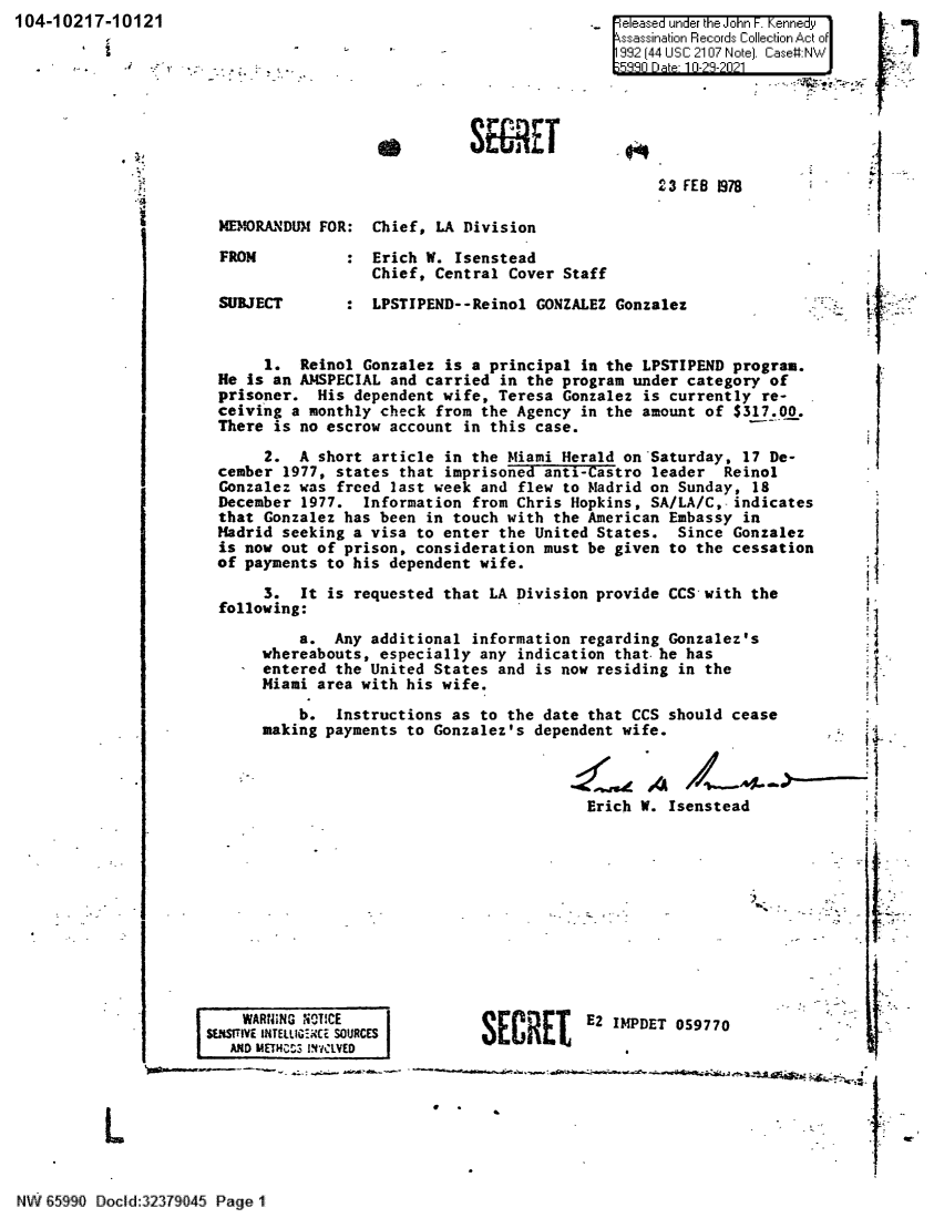 handle is hein.jfk/jfkarch60753 and id is 1 raw text is: 104-10217-10121

Feleased under
992z44 USC 2

S E rE

23 FE

B 1978

Chief, LA Division

: Erich W. Isenstead
Chief, Central Cover Staff
: LPSTIPEND--Reinol GONZALEZ Gonzalez

1. Reinol Gonzalez is a principal in the LPSTIPEND program.
He is an AMSPECIAL and carried in the program under category of
prisoner. His dependent wife, Teresa Gonzalez is currently re-
ceiving a monthly check from the Agency in the amount of $317.00.
There is no escrow account in this case.
2. A short article in the Miami Herald on -Saturday, 17 De-
cember 1977, states that imprisoned anti-Castro leader Reinol
Gonzalez was freed last week and flew to Madrid on Sunday, 18
December 1977. Information from Chris Hopkins, SA/LA/C,- indicates
that Gonzalez has been in touch with the American Embassy in
Madrid seeking a visa to enter the United States. Since Gonzalez
is now out of prison, consideration must be given to the cessation
of payments to his dependent wife.
3. It is requested that LA Division provide CCS- with the
following:
a. Any additional information regarding Gonzalez's
whereabouts, especially any indication that.he has
entered the United States and is now residing in the
Miami area with his wife.

b. Instructions as to the date that CCS sh
making payments to Gonzalez's dependent wife.

Erich W. Is

I

F1
k1

hould cease
enstead
it

WAR~IVNG NeCITCE
SENSUMV INTELLIGIE SOURCES
AND METHC,`3 IStYCLVED

I

SECRET E2 IMPDET 059770

-         ~' ' ~

L

N  85990 Docld 32379045 Page 1

a

MEMORANDUM FOR:

FROM
SUBJECT

I


