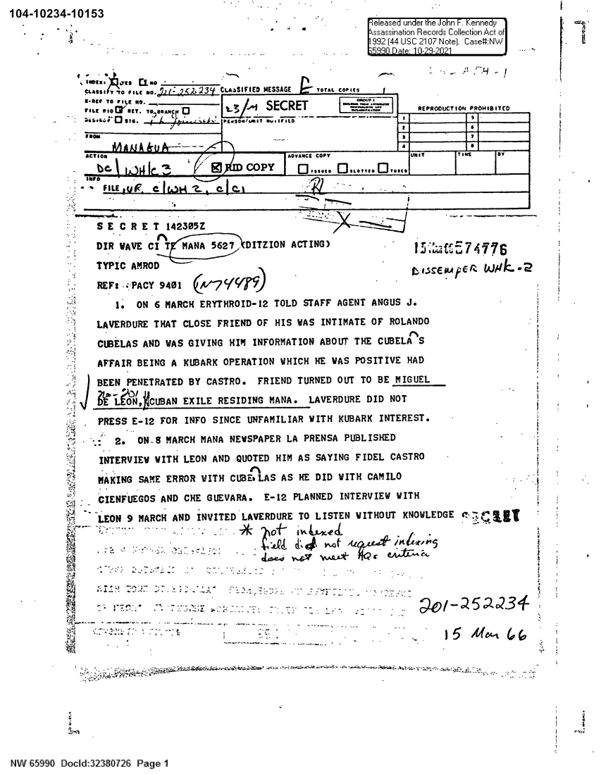 handle is hein.jfk/jfkarch60785 and id is 1 raw text is: 104-10234-10153
e eased under the John i-. Kennedy
.                                                            ssassination Records Collection Act of
(992 44 USC 2107 Note]. Case#:NW
5R9fl D a 1 i-I-?I?1
r-[
C5L8s   ITo E aV ILC - .   3.CL AaSIFIED MESSAGE  TOTAL COPICS
ue 10    O E amANj4            SECRET            ^--      REPRODUCTION PROHIOITEO
Fi :'L eO  e[T                COPYACA  .2S j.,~
_ siem  .        +        sc/v ºy N   i r E. C T
YOP   AAR                                                           7
1.ON6MAC          EYTRID1      TODwac STAF  T   ANGUS J
surs
CIO  S   N  W S GII  G  I  IN   O AION ACO T   TNIE CUTELA  S
FE     C       C    C                        d
S E C R E T 142305Z_-
DIR  AVE CI G  ANA    OPERDITZION ACTING)   W  P     HAD
TYPIC AMROD       B
RE F: -e.PACY 9401                                                                  '
1. ON 6 MARCH ERYTHROID-12 TOLD STAFF AGENT ANGUS J.
LAVERDURE THAT CLOSE FRIEND OF HIS WAS INTIMATE OF ROLANDO
CUBELAS AND WAS GIVING HIM INFORMATION ABOUT THE CUBELA S
AFFAIR BEING A KUBARK OPERATION WHICH HE WAS POSITIVE HAD
BEENFEETRATED BY CASTRO. FRIEND TURNED OUT TO BE MIGUEL
LEON, RCUBAN EXILE RESIDING MANA. LAVERDURE DID NOT
d PRESS E-12 FOR INFO SINCE UNFAMILIAR WITH KUBARK INTEREST.
-- 2. ON..8 MARCH MANA NEWSPAPER LA PRENSA PUBLISHED-
..                          L.  A  4 i .oF 1
k  INTERVIEW WITH LEON AND QUOTED HIM AS SAYING FIDEL CASTRO      -
MAKING SAME ERROR WITH CUBE LAS AS HE DID WITH CAMILO
CIENFUEGOS AND CHE GUEVARA. E-12 PLANNED INTERVIEW WITH
LEON 9 MARCH AND INVITED LAVERDURE TO LISTEN WITHOUT KNOWLEDGE
--            *  -  --
3*~           *. *J.t{ :*~ *
A                                -       .   Y~   L/        o ;Il,
~r
--------.-.-- -yips-r,-a-a4'i-.-.; w.....c.:.zk-:..........ot,:.,-f+A.+i t.

N   85990 Docld:32380726 Page 1


