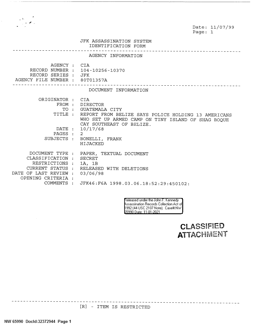 handle is hein.jfk/jfkarch60797 and id is 1 raw text is: Date: 11/07/99
Page: 1

JFK ASSASSINATION SYSTEM
IDENTIFICATION FORM

AGENCY INFORMATION
AGENCY : CIA
RECORD NUMBER : 104-10256-10370
RECORD SERIES    JFK
AGENCY FILE NUMBER : 80T01357A

DOCUMENT INFORMATION

ORIGINATOR
FROM
TO
TITLE

DATE
PAGES
SUBJECTS
DOCUMENT TYPE
CLASSIFICATION
RESTRICTIONS
CURRENT STATUS
DATE OF LAST REVIEW
OPENING CRITERIA
COMMENTS

CIA
DIRECTOR
GUATEMALA CITY
REPORT FROM BELIZE SAYS POLICE HOLDING 13 AMERICANS
WHO SET UP ARMED CAMP ON TINY ISLAND OF SHAG BOQUE
CAY SOUTHEAST OF BELIZE.
10/17/68
2
BONELLI, FRANK
HIJACKED
PAPER, TEXTUAL DOCUMENT
SECRET
1A, 1B
RELEASED WITH DELETIONS
03/06/98
JFK46:F6A  1998.03.06.18:52:29:450102:

|eleased under the John F. Kennedy
ssassination Records Collection Act of
992 (44 USC 2107 Note). Case:NW
539n Date 11-01-2021

CLASSIFIED
ATTACH ML-ENT

[R] - ITEM IS RESTRICTED

W65990 Docld32372944 Page 1


