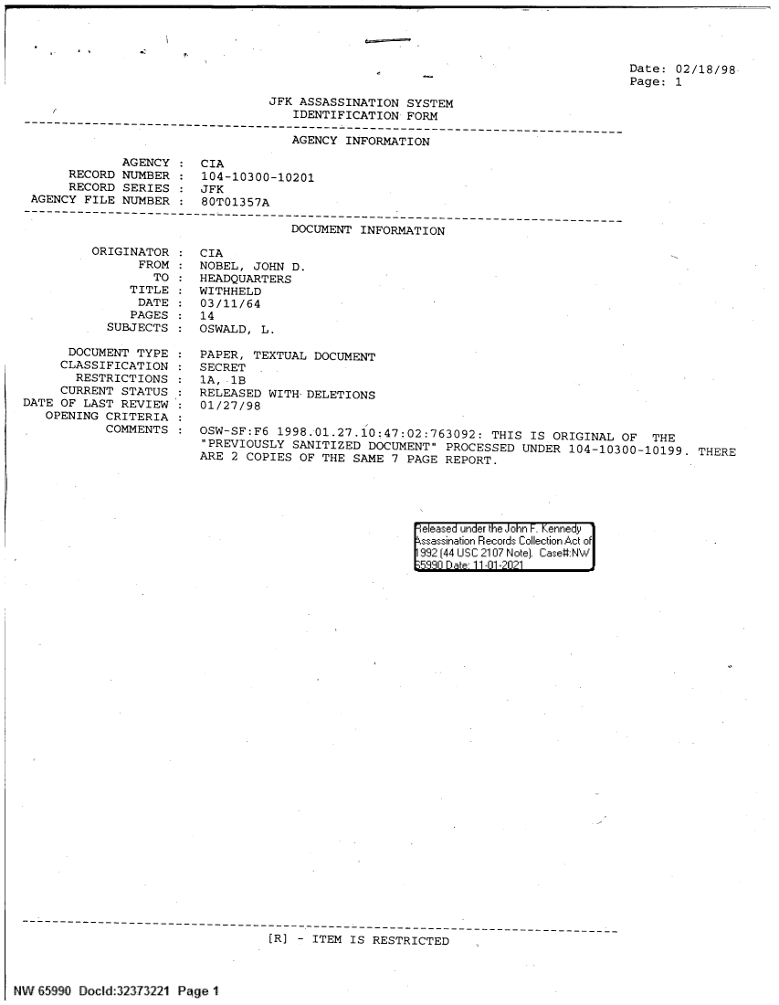 handle is hein.jfk/jfkarch60814 and id is 1 raw text is: Date: 02/18/98
Page: 1

JFK ASSASSINATION SYSTEM
/                               IDENTIFICATION FORM
---------------------------------------------- ------------------------------------
AGENCY INFORMATION
AGENCY : CIA
RECORD NUMBER : 104-10300-10201
RECORD SERIES : JFK
AGENCY FILE NUMBER : 80T01357A
------------------------------------------------------
DOCUMENT INFORMATI ON

ORIGINATOR
FROM
TO :
TITLE
DATE
PAGES
SUBJECTS
DOCUMENT TYPE
CLASSIFICATION
RESTRICTIONS
CURRENT STATUS
DATE OF LAST REVIEW
OPENING CRITERIA
COMMENTS

CIA
NOBEL, JOHN D.
HEADQUARTERS
WITHHELD
03/11/64
14
OSWALD, L.
PAPER, TEXTUAL DOCUMENT
SECRET
1A, -1B
RELEASED WITH- DELETIONS
01/27/98
OSW-SF:F6 1998.01.27.10;47:02:763092: THIS IS ORIGINAL OF THE
PREVIOUSLY SANITIZED DOCUMENT PROCESSED UNDER 104-10300-10199. THERE
ARE 2 COPIES OF THE SAME 7 PAGE REPORT.

eleased under the John F. Kennedy
ssassination Records Collection Act of
992 (44 USC 2107 Note]. Case:NW
5330 D at 11-01-2021

---------------------------------------------------
[R] - ITEM IS RESTRICTED

A.'j 1j  , 9'_111 Cl oci d JL.i?.J ii     PL,   e


