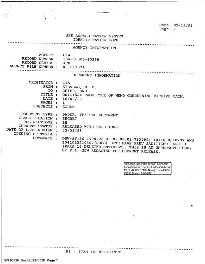 handle is hein.jfk/jfkarch60817 and id is 1 raw text is: Date: 02/19/98
Page: 1

JFK ASSASSINATION SYSTEM
IDENTIFICATION FORM
-------------------------------------------------------------------------
AGENCY INFORMATION
AGENCY    CIA
RECORD NUMBER   104-10300-10298
RECORD SERIES   JFK
AGENCY FILE NUMBER   80T01357A

DOCUMENT INFORMATION

ORIGINATOR
FROM
TO
TITLE
DATE
PAGES
SUBJECTS
DOCUMENT TYPE
CLASSIFICATION
RESTRICTIONS
CURRENT STATUS
DATE OF LAST REVIEW
OPENING CRITERIA
COMMENTS

CIA
STEVENS, M. D.
CHIEF, SRS
ORIGINAL PAGE FOUR OF MEMO CONCERNING RICHARD CAIN.
10/09/67
1
COHEN
PAPER, TEXTUAL DOCUMENT
SECRET
1B
RELEASED WITH DELETIONS
02/09/98
OSW-SF:F6 1998.02.09.09:00:03:733092: 1041030010297 AND
1041013210307(DUPS) BOTH HAVE PREV SANITIZED PAGE 4
(PARA 14 DELETED ENTIRELY). THIS IS AN UNREDACTED COPY
OF P.4, NOW REDACTED FOR CURRENT RELEASE.

eleased under the John F. Kennedy
ssassination Records Collection Act of
992 (44 USC 2107 Note). Case:NW
5880 Da e 11-01 -2021

a

[R] - ITEM IS RESTRICTED

d NWi  l . B519 Dcld:2  33 l. . ?18 Pag 1i .

j


