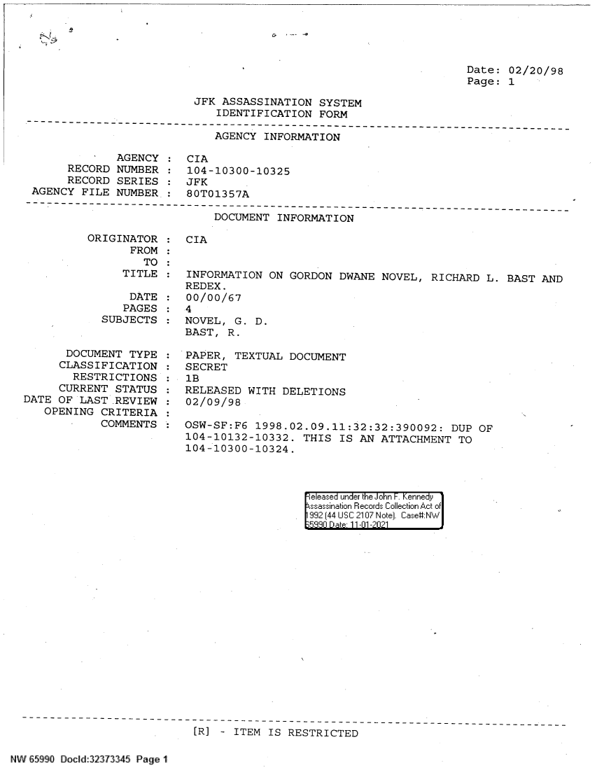 handle is hein.jfk/jfkarch60818 and id is 1 raw text is: Date: 02/20/98
Page: 1

JFK ASSASSINATION SYSTEM
IDENTIFICATION FORM

AGENCY INFORMATION

AGENCY
RECORD NUMBER
RECORD SERIES
AGENCY FILE NUMBER

CIA
104-10300-10325
JFK
80T01357A

DOCUMENT INFORMATION

ORIGINATOR
FROM
TO
TITLE
DATE
PAGES
SUBJECTS
DOCUMENT TYPE
CLASSIFICATION
RESTRICTIONS
CURRENT STATUS
DATE OF LAST .REVIEW
OPENING CRITERIA
COMMENTS

CIA

INFORMATION ON GORDON DWANE NOVEL, RICHARD L. BAST AND
REDEX.
00/00/67
4
NOVEL, G. D.
BAST, R.
PAPER, TEXTUAL DOCUMENT
SECRET
1B
RELEASED WITH DELETIONS
02/09/98
OSW-SF:F6 1998.02.09.11:32:32:390092: DUP OF
104-10132-10332. THIS IS AN ATTACHMENT TO
104-10300-10324.

|eleased under the John F. Kennedy
ssassination Records Collection Act of
992 (44 USC 2107 Note). Case:NW
533n Date 11-01-2021

[R] - ITEM IS RESTRICTED

NW 65990 Docld 323 3345 Page 1


