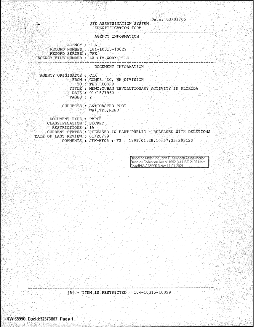 handle is hein.jfk/jfkarch60840 and id is 1 raw text is: Date; 03/01/0.5
JFK ASSASSINATION SYSTEM
IDENT IGATION FORM
AGENCY INFORMATION
AGENCY :CIA
RECORD NUMBER : 104-10315-10029
RECORD SERIES :JFK
AGENCY FILE NUMBER    LA DIV WORK FILE
DOCUMENT INFORMATION

AGENCY ORIGINATOR
FROM
TO
TITLE
DATE
PAGES

SUBJCTS :
DOCUMENT TYPE :
CLASSI  CA ION
RESTRICTIONS
CURRENT STATUS :
DATE OF LAST REVIEW :
COMMENTS :

: CIA
GOMEZ. DC, WH DIVISION
 THE R CORD
M MMO:CUBAN REVOLUTIONARY ATVYIN FLORIDA
:01/15/1960
: 2

ANTICASTRO PLOT
WHITTEL, REED

PAPER
SECRET
IA
RELEASED
01/28/99
JFK-WFO5

IN PART PUBLIC   RELEAS   WITH DELETIONS
 F3 199M1428.1Q0:57:35.293120
S&od Colkectior Act of 1 12 [44 USC 216j Notei
of     1 F3IDat:  1 -1-2tLy

- -- - - - -- ---- - - - - - - - - - - - - - - - ---- - -- --- -- - ----- -- - - - -- - ---- -- - - -- - - - -- - - - - -- - -- - - -- -
F;   CTS,°i IS RESTRICTED

NAN' 659_x[?' Elodd-32373867 P-age 1


