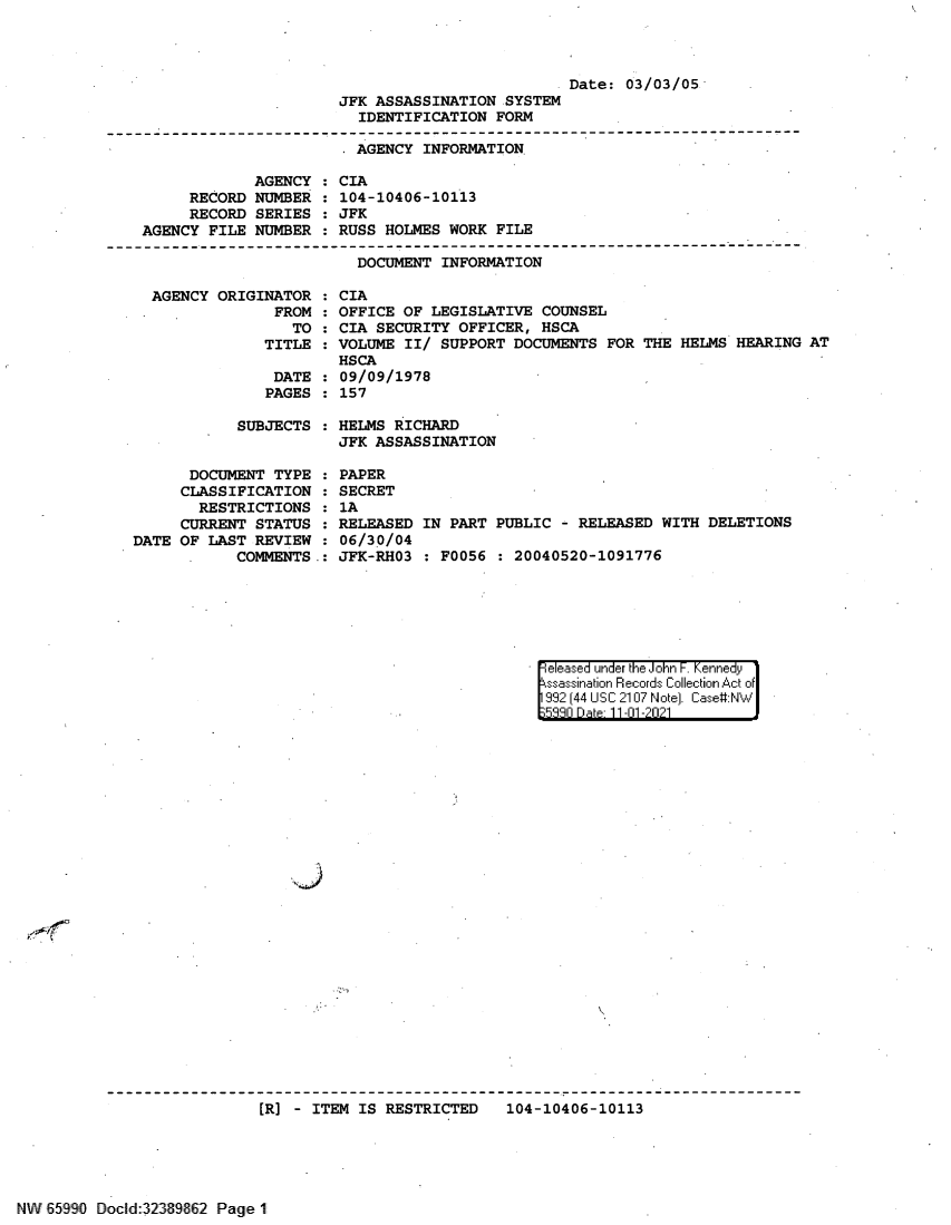 handle is hein.jfk/jfkarch60858 and id is 1 raw text is: Date: 03/03/05
JFK ASSASSINATION SYSTEM
IDENTIFICATION FORM
- AGENCY INFORMATION
AGENCY : CIA
RECORD NUMBER : 104-10406-10113
RECORD SERIES : JFK
AGENCY FILE NUMBER : RUSS HOLMES WORK FILE
DOCUMENT INFORMATION
AGENCY ORIGINATOR : CIA
FROM : OFFICE OF LEGISLATIVE COUNSEL
TO : CIA SECURITY OFFICER, HSCA
TITLE : VOLUME II/ SUPPORT DOCUMENTS FOR THE HELMS HEARING AT
HSCA
DATE : 09/09/1978
PAGES : 157

SUBJECTS :
DOCUMENT TYPE :
CLASSIFICATION :
RESTRICTIONS :
CURRENT STATUS :
DATE OF LAST REVIEW :
COMMENTS .:

HELMS RICHARD
JFK ASSASSINATION

PAPER
SECRET
1A
RELEASED
06/30/04
JFK-RH03

IN PART PUBLIC - RELEASED WITH DELETIONS
: F0056 : 20040520-1091776

eleased under the John F. Kennedy
ssassination Records Collection Act of
992 (44 USC 2107 Note]. Case:NW
533n Date 11-01 -2021

[R] - ITEM IS RESTRICTED  104-10406-10113

NW 65990 DocId 32339fl62 Page 1


