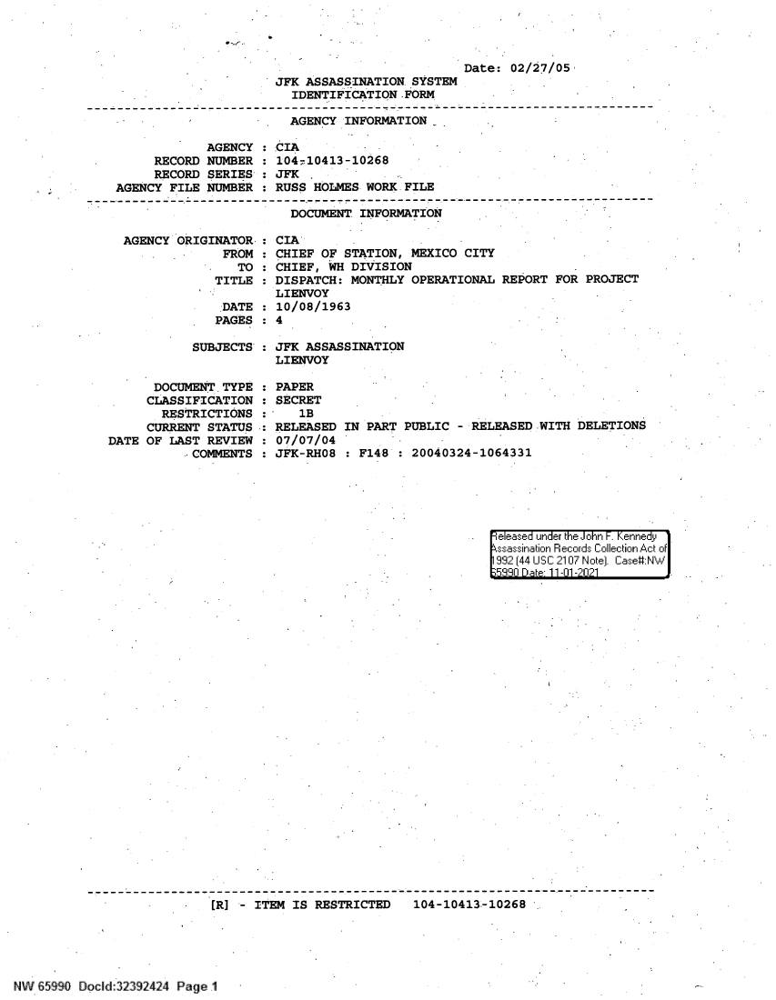 handle is hein.jfk/jfkarch60869 and id is 1 raw text is: JFK ASSASSINATION SYSTEM
IDENTIFICATION .FORM

Date: 02/27/05

AGENCY INFORMATION
AGENCY : CIA
RECORD NUMBER : 104-10413-10268
RECORD SERIES : JFK
AGENCY FILE NUMBER   RUSS HOLMES WORK FILE
-------------------------------------------  ---------------------- ------------------
DOCUMENT INFORMATION
AGENCY ORIGINATOR. : CIA
FROM : CHIEF OF STATION, MEXICO CITY
TO : CHIEF, WH DIVISION
TITLE : DISPATCH: MONTHLY OPERATIONAL REPORT FOR PROJECT
LIENVOY
DATE : 10/08/1963
PAGES : 4
SUBJECTS : JFK ASSASSINATION
LIENVOY
DOCUMENT TYPE   PAPER
CLASSIFICATION : SECRET
RESTRICTIONS :    1B
CURRENT STATUS : RELEASED IN PART PUBLIC - RELEASED WITH DELETIONS
DATE OF LAST REVIEW : 07/07/04
COMMENTS : JFK-RH08 : F148   20040324-1064331

e eased unrder th Joh  KenneF. dy1
ssasiaiori Reco rds Coillectioni Act o:f
99  44 USC1 2107* Notei. Cas.e#:N *J'.'.
E;9Rqf Qate- 11101 -2021       1.

[R] - ITEM IS RESTRICTED  104-10413-10268

NW 65990 Docld:32392424 Page .1


