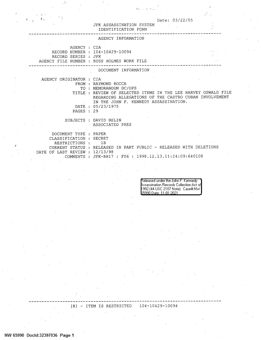 handle is hein.jfk/jfkarch60911 and id is 1 raw text is: Date: 03/22/05

JFK ASSASSINATION SYSTEM
IDENTIFICATION FORM

AGENCY INFORMATION
AGENCY : CIA
RECORD NUMBER : 104-10429-10094
RECORD SERIES : JFK
AGENCY FILE NUMBER : RUSS HOLMES WORK FILE
DOCUMENT INFORMATION
AGENCY ORIGINATOR : CIA
FROM : RAYMOND ROCCA
TO : MEMORANDUM DC/OPS
TITLE   REVIEW OF SELECTED ITEMS IN THE LEE HARVEY OSWALD FILE
REGARDING ALLEGATIONS OF THE CASTRO CUBAN INVOLVEMENT
IN THE JOHN F. KENNEDY ASSASSINATION.
DATE : 05/23/1975
PAGES : 29

SUBJECTS
DOCUMENT TYPE
CLASSIFICATION
RESTRICTIONS
CURRENT STATUS
DATE OF LAST REVIEW
COMMENTS

DAVID BELIN
ASSOCIATED PRES
PAPER
SECRET
1B
RELEASED IN PART PUBLIC - RELEASED WITH DELETIONS
12/13/98
JFK-RH17  : F06  :  1998.12.13.11:24:09:640108

|eleased under the John F. Kennedy
ssassination Records Collection Act of
992 (44 USC 2107 Note). Case:NW
5330 Dae 11-01-2021

[R] - ITEM IS RESTRICTED  104-10429-10094

NW 65990 Docld 32397036 Page 1


