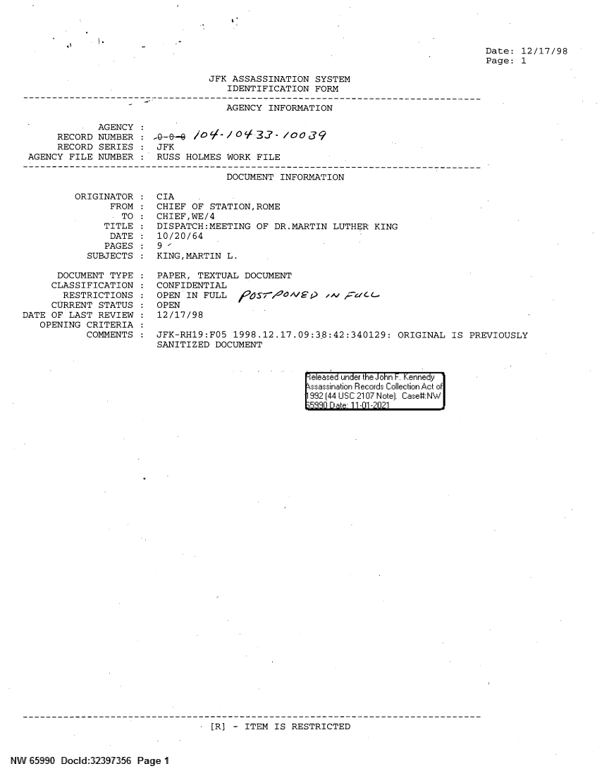 handle is hein.jfk/jfkarch60914 and id is 1 raw text is: Date: 12/17/98
Page: 1

JFK ASSASSINATION SYSTEM
IDENTIFICATION FORM
AGENCY INFORMATION
AGENCY
RECORD NUMBER :-  /--       T' /0V 32    / 039
RECORD SERIES     JFK
AGENCY FILE NUMBER     RUSS HOLMES WORK FILE
DOCUMENT INFORMATION

ORIGINATOR
FROM
TO
TITLE
DATE
PAGES
SUBJECTS
DOCUMENT TYPE
CLASSIFICATION
RESTRICTIONS
CURRENT STATUS
DATE OF LAST REVIEW
OPENING CRITERIA
COMMENTS

CIA
CHIEF OF STATION,ROME
CHIEF,WE/4
DISPATCH:MEETING OF DR.MARTIN LUTHER KING
10/20/64
9 '
KING,MARTIN L.
PAPER, TEXTUAL DOCUMENT
CONFIDENTIAL
OPEN IN FULL                /
OPEN
12/17/98
JFK-RH19:F05 1998.12.17.09:38:42:340129: ORIGINAL
SANITIZED DOCUMENT

eeased under the John -. Kennedy
ssassination Records Collection Act of
992 (44 USC 2107 Note). Case:NW
5880 Da e 11-01 -2021

[R] - ITEM IS RESTRICTED

NW 65990 DoclId:32397356 Page 1

IS PREVIOUSLY


