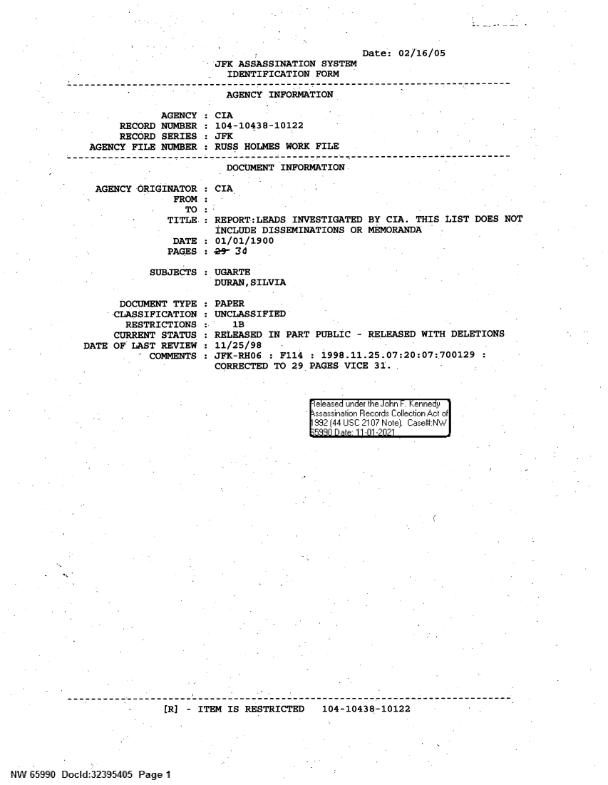 handle is hein.jfk/jfkarch60920 and id is 1 raw text is: Date: 02/16/05
JFK ASSASSINATION SYSTEM
IDENTIFICATION FORM
AGENCY INFORMATION
AGENCY : CIA
RECORD NUMBER : 104-10438-10122
RECORD SERIES : JFK
AGENCY FILE NUMBER : RUSS HOLMES WORK FILE
DOCUMENT INFORMATION

AGENCY ORIGINATOR
FROM
TO

CIA

TITLE : REPORT:LEADS INVESTIGATED BY CIA. THIS LIST DOES NOT
INCLUDE DISSEMINATIONS OR MEMORANDA
DATE : 01/01/1900
PAGES :9- 3d

SUBJECTS
DOCUMENT TYPE :
-CLASSIFICATION :
RESTRICTIONS
CURRENT STATUS :
DATE OF' LAST REVIEW :
COMMENTS :

UGARTE
DURAN, SILVIA
PAPER
UNCLASSIFIED
1B
RELEASED IN PART PUBLIC - RELEASED WITH DELETIONS
11/25/98 -
JFK-RH06 : F114 : 1998.11.25.07:20:07:700129
CORRECTED TO 29 PAGES VICE 31.

el eIased under the I o iFF n~  'ed'r y
992 (44 USC:210:7rI Noe.Cae:
E;q~Rn Q Dal. 11 -01 -2021

[R] - ITEM IS RESTRICTED  104-10438-10122

NW 65990 Docl d32395405 Page 1


