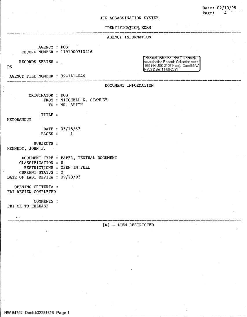 handle is hein.jfk/jfkarch60949 and id is 1 raw text is: Date: 02/10/98
Page:    4

JFK ASSASSINATION SYSTEM

IDENTIFICATIONh FORM
AGENCY INFORMATION

AGENCY : DOS
RECORD NUMBER : 1191000310216
RECORDS SERIES :
DS
AGENCY FILE NUMBER : 39-141-046

eleased under the John F. Kennedy
ssassination Records Collection Act of
992 (44 USC 2107 Note]. Case:NW
4752 Date 11-08-2021

DOCUMENT INFORMATION

ORIGINATOR
FROM
TO

DOS
MITCHELL K.
MR. SMITH

TITLE :

MEMORANDUM

DATE : 05/18/67
PAGES :     1
SUBJECTS :
KENNEDY, JOHN F.

DOCUMENT TYPE :
CLASSIFICATION :
RESTRICTIONS :
CURRENT STATUS :
DATE OF LAST REVIEW :
OPENING CRITERIA :
FBI REVIEW-COMPLETED
COMMENTS :
FBI OK TO RELEASE

PAPER, TEXTUAL DOCUMENT
U
OPEN IN FULL
0
09/23/93

[R] - ITEM RESTRICTED

NW 64752 Docld:32261816 Page 1

STANLEY


