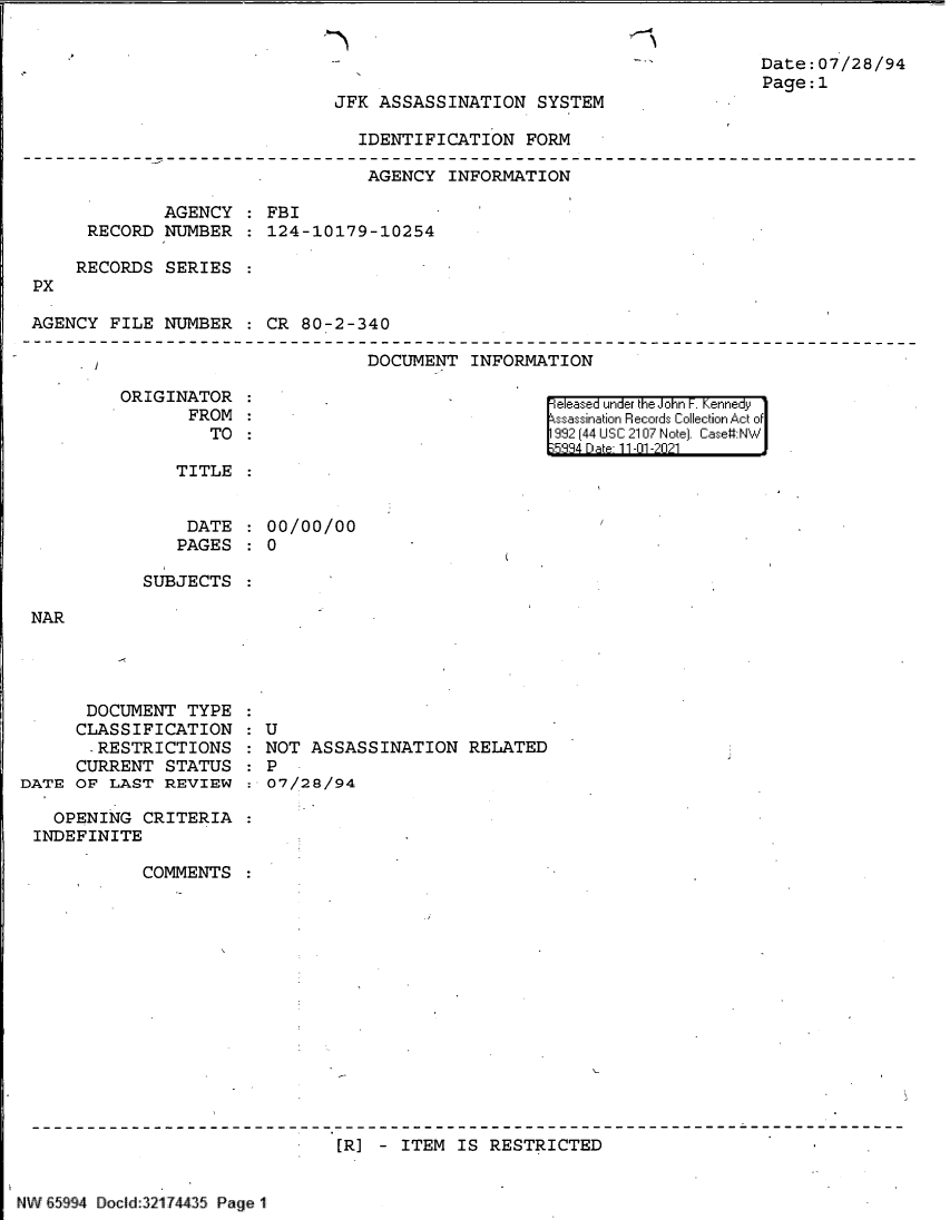 handle is hein.jfk/jfkarch60967 and id is 1 raw text is: Date:07/28/94
Page:1

JFK ASSASSINATION SYSTEM

IDENTIFICATION FORM

AGENCY INFORMATION
AGENCY : FBI
RECORD NUMBER : 124-10179-10254
RECORDS SERIES :
PX
AGENCY FILE NUMBER : CR 80-2-340

DOCUMENT INFORMATION

ORIGINATOR
FROM
TO

released under the John F. Kennedy
ssassination Records Collection Act of
992 (44 USC 2107 Note). Case:NW
334 Da 11-01-2021

TITLE

DATE
PAGES

00/00/00
0

SUBJECTS

NAR

DOCUMENT TYPE
CLASSIFICATION
- RESTRICTIONS
CURRENT STATUS
DATE OF LAST REVIEW
OPENING CRITERIA
INDEFINITE
COMMENTS

U
NOT ASSASSINATION RELATED
P
07/28/94

[R] - ITEM IS RESTRICTED

NW 65994 Docld:32174435 Page 1


