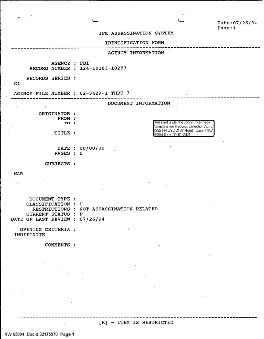 handle is hein.jfk/jfkarch60984 and id is 1 raw text is: K-

Date:07/26/94
Page:1

JFK ASSASSINATION SYSTEM

IDENTIFICATION FORM
------------------------------------------------------------------------------------------
AGENCY INFORMATION
AGENCY : FBI
RECORD NUMBER : 124-10183-10257
RECORDS SERIES
CI
AGENCY FILE NUMBER : 62-3429-1 THRU 7
DOCUMENT INFORMATION

ORIGINATOR
FROM
TO
TITLE

|eleased under the John F. Kennedy
ssassination Records Collection Act of
992 [44 USC 2107 Note]. Case:NW
334 Date 11-01-202-

DATE : 00/00/00
PAGES : 0
SUBJECTS

NAR

DOCUMENT TYPE
CLASSIFICATION
RESTRICTIONS
CURRENT STATUS
DATE OF LAST REVIEW
OPENING CRITERIA
INDEFINITE
COMMENTS

: U
NOT ASSASSINATION RELATED
: P
07/26/94

[R] - ITEM IS RESTRICTED

NW 65994 Docd:321 75970 Page 1


