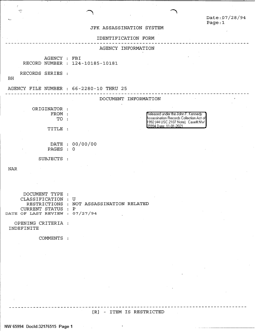 handle is hein.jfk/jfkarch60988 and id is 1 raw text is: Date:.07/28/94
Page:1

JFK ASSASSINATION SYSTEM

IDENTIFICATION FORM

AGENCY INFORMATION
AGENCY   FBI
RECORD NUMBER : 124-10185-10181
RECORDS SERIES
BH
AGENCY FILE NUMBER :66-2280-10 THRU 25

DOCUMENT INFORMATION

ORIGINATOR
FROM
TO

released under the John F. Kennedy
ssassination Records Collection Act of
992 (44 USC 2107 Note]. Case:NW

TITLE

DATE : 00/00/00
PAGES : 0

SUBJECTS

DOCUMENT TYPE
CLASSIFICATION
RESTRICTIONS
CURRENT STATUS
DATE OF LAST REVIEW
OPENING CRITERIA
INDEFINITE
COMMENTS

U
NOT ASSASSINATION RELATED
P
07/27/94

[R] - ITEM IS RESTRICTED

INW 65994 Docld:32176515 Page 11


