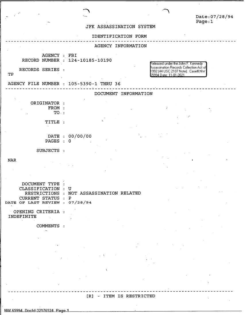 handle is hein.jfk/jfkarch60994 and id is 1 raw text is: Date:07/28/94
Page:1
JFK ASSASSINATION SYSTEM
IDENTIFICATION FORM
AGENCY INFORMATION

AGENCY : FBI
RECORD NUMBER   124-10185-10190
RECORDS. SERIES
TP
AGENCY FILE NUMBER : 105-5390-1 THRU 36

eleased under the John F. Kennedy
ssassination Records Collection Act of
992 [44 USC 2107 Note]. Case:NW
5984 Dae 11-01 -2021

DOCUMENT INFORMATION

ORIGINATOR
FROM
TO.:
TITLE
DATE : 00/00/00
PAGES: 0

SUBJECTS

NAR

DOCUMENT TYPE
CLASSIFICATION
RESTRICTIONS
CURRENT STATUS
DATE OF LAST REVIEW
OPENING CRITERIA
INDEFINITE
COMMENTS

: U
NOT ASSASSINATION RELATED
: P
: 07/28/94

[R] - ITEM IS RESTRICTED

'NW&5` ! lf-l~iclC d:iJ85Z4RaueI,


