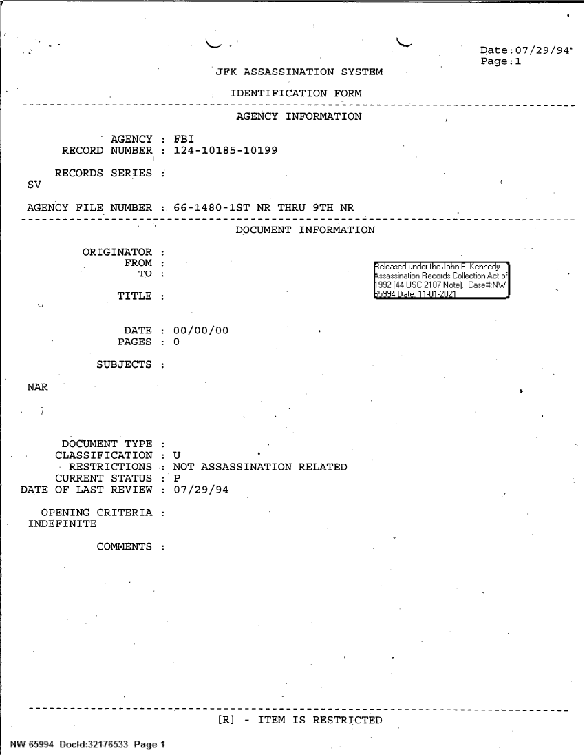 handle is hein.jfk/jfkarch60996 and id is 1 raw text is: JFK ASSASSINATION SYSTEM

IDENTIFICATION FORM

AGENCY INFORMATION
AGENCY   FBI
RECORD NUMBER   124-10185-10199
RECORDS SERIES
SV
AGENCY FILE NUMBER :,66-1480-1ST NR THRU 9TH NR

DOCUMENT INFORMATION

ORIGINATOR
FROM
TO

TITLE
DATE
PAGES

Date:07/29/94`
Page:1

released under the John F. Kennedy
ssassination Records Collection Act of
992 (44 USC 2107 Note]. Case:NW
5334 Dae 11-01-2021

00/00/00
0

SUBJECTS
NAR
DOCUMENT TYPE
CLASSIFICATION : U
RESTRICTIONS : NOT ASSASSINATION RELATED
CURRENT STATUS : P
DATE OF LAST REVIEW : 07/29/94

OPENING CRITERIA
INDEFINITE
COMMENTS
[R] - ITEM IS RESTRICTED

NW 65994 Docld:321 7 533 Page 1


