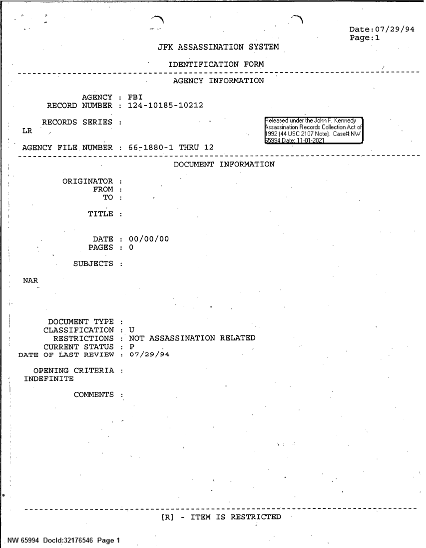 handle is hein.jfk/jfkarch61000 and id is 1 raw text is: .--h

Date:07/29/94
Page:1

JFK ASSASSINATION SYSTEM

IDENTIFICATION FORM

AGENCY INFORMATION
AGENCY   FBI
RECORD NUMBER   124-10185-10212

RECORDS SERIES
LR   -
AGENCY FILE. NUMBER  66-1880-1 THRU 12

e eased under the John -. Kennedy
ssassination Records Collection Act of
992 (44 USC 2107 Note]. Case:NW
5884 Dat 11-01 -2021

DOCUMENT INFORMATION

ORIGINATOR
FROM
TO :
TITLE

DATE
PAGES

00/00/00
0

SUBJECTS

NAR

DOCUMENT TYPE
CLASSIFICATION
RESTRICTIONS
CURRENT STATUS
DATE OF LAST REVIEW

:U
: U
NOT ASSASSINATION RELATED
7P/   .
:0O7/29/94-

OPENING CRITERIA
INDEFINITE
COMMENTS
[R] - ITEM IS RESTRICTED

NW E5994 Docld:321 7 546 Page 1


