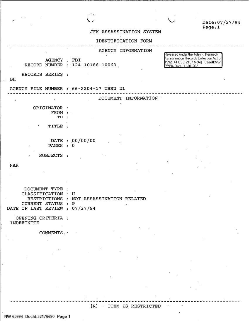 handle is hein.jfk/jfkarch61005 and id is 1 raw text is: .-

Date:07/27/94
Page:1

JFK ASSASSINATION SYSTEM

IDENTIFICATION FORM

AGENCY INFORMATION
AGENCY : FBI
RECORD NUMBER : 124-10186-10063
RECORDS SERIES
BH
AGENCY FILE NUMBER : 66-2204-17 THRU 21

|eleased under the John F. Kennedy
ssassination Records Collection Act of
992 [44 USC 2107 Note]. Case#:NW
53 4  .at 1101-2021

DOCUMENT INFORMATION

ORIGINATOR
FROM
TO :
TITLE

DATE : 00/00/00
PAGES : 0
SUBJECTS

DOCUMENT TYPE
CLASSIFICATION
RESTRICTIONS
CURRENT STATUS
DATE OF LAST REVIEW

: U
NOT ASSASSINATION RELATED
: P   7/
:07/27/94

OPENING CRITERIA
INDEFINITE
COMMENTS,:

[R] - ITEM IS RESTRICTED

NW 65994 Docd:3217661_ Page 1


