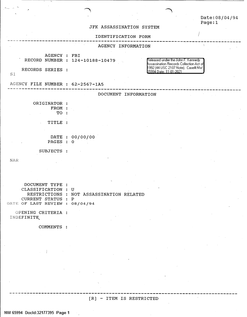 handle is hein.jfk/jfkarch61015 and id is 1 raw text is: -Th

JFK ASSASSINATION SYSTEM

IDENTIFICATION FORM
AGENCY INFORMATION

AGENCY   FBI
RECORD NUMBER   124-10188-10479
RECORDS SERIES

SI

Date:08/04/94
Page:1

eleased under the John F. Kennedy
ssassination Records Collection Act of
992 (44 USC 2107 Note]. Case:NW

AGENCY FILE NUMBER   62.-2567-1A5

DOCUMENT INFORMATION

ORIGINATOR
FROM :
TO
TITLE
DATE   00/00/00
PAGES   0

SUBJECTS

NAR

DOCUMENT TYPE
CLASSIFICATION
RESTRICTIONS
CURRENT STATUS
DAT1 OF LAST REVIEW

OPENING CRITERIA:
INDEFINITE
COMMENTS :

: U
NOT ASSASSINATION RELATED
: P
08/04/94

[R] - ITEM IS RESTRICTED

NWV 65994 Docld:32177395 Page 1l

1I


