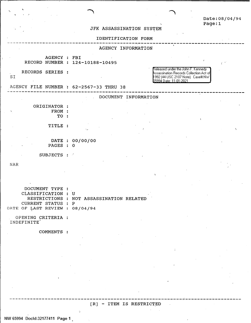 handle is hein.jfk/jfkarch61019 and id is 1 raw text is: Date:08/04/94
Page: 1

JFK ASSASSINATION SYSTEM

IDENTIFICATION FORM
AGENCY INFORMATION
AGENCY   FBI
RECORD NUMBER : 124-10188-10495

RECORDS SERIES

SI

eleased under the John F. Kennedy
ssassination Records Collection Act of
992 (44 USC 2107 Note]. Case:NW
5884 Date 11-01 -2021

AGENCY FILE NUMBER : 62-2567-33 THRU 38
DOCUMENT INFORMATION
ORIGINATOR
FROM:
TO
TITLE
DATE : 00/00/00
PAGES :O

SUBJECTS

NAR

DOCUMENT TYPE
CLASSIFICATION
RESTRICTIONS
CURRENT STATUS
DATE OF LAST REVIEW

: U
NOT ASSASSINATION RELATED
:  P
:08/04/94

OPENING CRITERIA
INDEFINITE
COMMENTS
[R] - ITEM IS RESTRICTED

NW E5994 Docd:321 77411 Page 1


