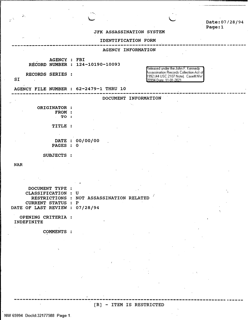 handle is hein.jfk/jfkarch61020 and id is 1 raw text is: Date:07/28/94
Page:1

JFK ASSASSINATION SYSTEM

IDENTIFICATION FORM
AGENCY INFORMATION

AGENCY : FBI
RECORD NUMBER : 124-10190-10093
RECORDS SERIES :

SI

Feeased under the John~ F. Kenn~edy,
ssasinai'n Reco:rds I 'Hll-I hionc of .,i:
992 [44 USC 210[7 rJe] ' Case#:-N'....

AGENCY FILE NUMBER : 62-2479-1 THRU 10
DOCUMENT INFORMATION
ORIGINATOR
FROM
TO
TITLE
DATE : 00/00/00
PAGES : 0

SUBJECTS

NAR

DOCUMENT TYPE
CLASSIFICATION
RESTRICTIONS
CURRENT STATUS
DATE OF LAST REVIEW

: U
NOT ASSASSINATION RELATED /
: P
:07/28/94

OPENING CRITERIA :
INDEFINITE
COMMENTS :
[R] - ITEM IS RESTRICTED

NW 65994 Docd:32177588 Page 1.


