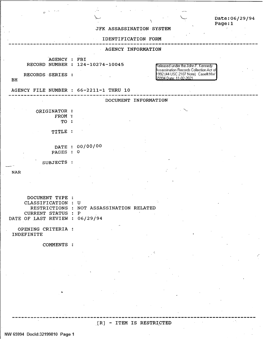 handle is hein.jfk/jfkarch61118 and id is 1 raw text is: Date:06/29/94
Page:1

JFK ASSASSINATION SYSTEM

IDENTIFICATION FORM
AGENCY INFORMATION

AGENCY   FBI
RECORD NUMBER   124-10274-10045
RECORDS SERIES

BH

eleased under the John F. Kennedy
ssassination Records Collection Act of
992 (44 USC 2107 Note]. Case:NW

AGENCY FILE NUMBER   66-2211-1 THRU 10

DOCUMENT INFORMATION

ORIGINATOR
FROM
TO

TITLE
DATE   00/00/00
PAGES   0

SUBJECTS

NAR

DOCUMENT TYPE
CLASSIFICATION
RESTRICTIONS
CURRENT STATUS
DATE OF LAST REVIEW
OPENING CRITERIA
INDEFINITE
COMMENTS

U
NOT ASSASSINATION RELATED
P
06/29/94

[R] - ITEM IS RESTRICTED

NW E5994 Docld:321 910 Page 11

,

-


