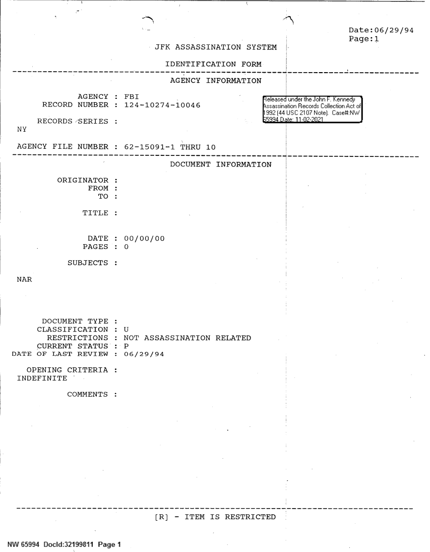 handle is hein.jfk/jfkarch61119 and id is 1 raw text is: JFK ASSASSINATION SYSTEM
IDENTIFICATION FORM

AGENCY INFORMATION

AGENCY   FBI
RECORD NUMBER   124-10274-10046
RECORDS SERIES
NY
AGENCY FILE NUMBER   62-15091-1 THRU 10

DOCUMENT INFORMATION

ORIGINATOR
FROM
TO
TITLE
DATE   00/00/00
PAGES : 0

Date:06/29/94
Page:1

eleased under the John F. Kennedy
ssassination Records Collection Act of
992 (44 USC 2107 Note]. Case#:N

SUBJECTS

NAR

DOCUMENT TYPE
CLASSIFICATION
RESTRICTIONS
CURRENT STATUS
DATE OF LAST REVIEW
OPENING CRITERIA
INDEFINITE
COMMENTS

:U
NOT ASSASSINATION RELATED
: P
:06/29/94

[R] - ITEM IS RESTRICTED

NW65&9 J.)  4 Doc{ SJ nld:19S  14 Page K 1t


