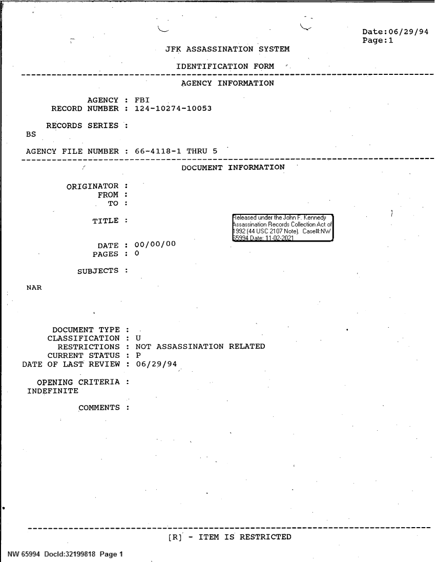 handle is hein.jfk/jfkarch61120 and id is 1 raw text is: K-

Date:06/29/94
Page:1

JFK ASSASSINATION SYSTEM

IDENTIFICATION FORM
AGENCY INFORMATION
AGENCY : FBI
RECORD NUMBER : 124-10274-10053
RECORDS SERIES
BS
AGENCY FILE NUMBER : 66-4118-1 THRU 5
DOCUMENT INFORMATION '

ORIGINATOR
FROM
TO

TITLE
DATE : 00/00/00
PAGES : 0

|eleased under the John F. Kennedy
ssassination Records Collection Act of
992 (44 USC 2107 Note]. Case:NW
334 D a 11-02-2021

SUBJECTS

NAR

DOCUMENT TYPE
CLASSIFICATION
RESTRICTIONS
CURRENT STATUS
DATE OF LAST REVIEW

:U
: NOT ASSASSINATION RELATED
: P
06/29/94

OPENING CRITERIA
INDEFINITE
COMMENTS :
[R] - ITEM IS RESTRICTED

NW 65994 Docld:321 916 Page 1


